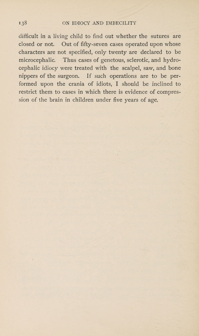 difficult in a living child to find out whether the sutures are closed or not. Out of fifty-seven cases operated upon whose characters are not specified, only twenty are declared to be microcephalia Thus cases of genetous, sclerotic, and hydro¬ cephalic idiocy were treated with the scalpel, saw, and bone nippers of the surgeon. If such operations are to be per¬ formed upon the crania of idiots, I should be inclined to restrict them to cases in which there is evidence of compres¬ sion of the brain in children under five years of age.