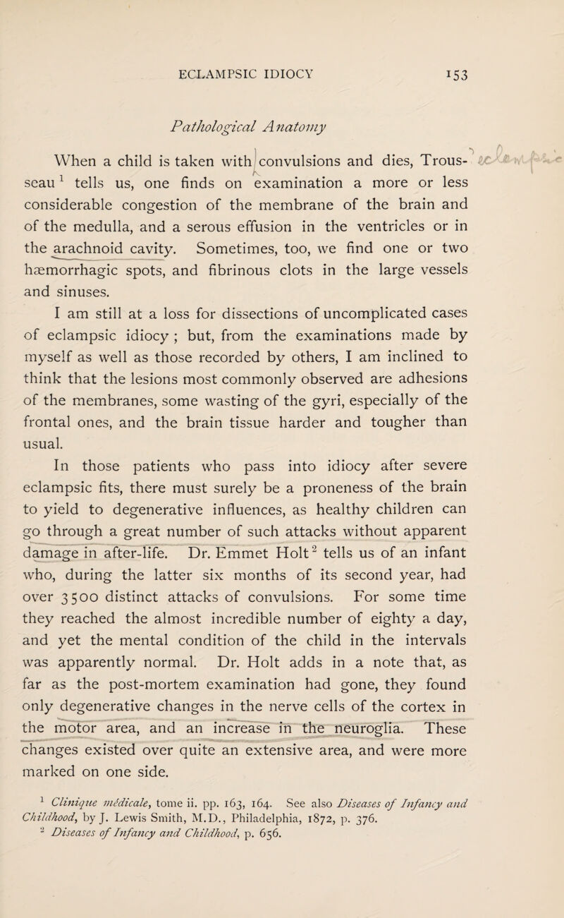 Pathological A natoviy When a child is taken with convulsions and dies, Trous¬ seau 1 tells us, one finds on examination a more or less considerable congestion of the membrane of the brain and of the medulla, and a serous effusion in the ventricles or in the arachnoid cavity. Sometimes, too, we find one or two haemorrhagic spots, and fibrinous clots in the large vessels and sinuses. I am still at a loss for dissections of uncomplicated cases of eclampsic idiocy ; but, from the examinations made by myself as well as those recorded by others, I am inclined to think that the lesions most commonly observed are adhesions of the membranes, some wasting of the gyri, especially of the frontal ones, and the brain tissue harder and tougher than usual. In those patients who pass into idiocy after severe eclampsic fits, there must surely be a proneness of the brain to yield to degenerative influences, as healthy children can go through a great number of such attacks without apparent damage in after-life. Dr. Emmet Holt2 tells us of an infant who, during the latter six months of its second year, had over 3500 distinct attacks of convulsions. For some time they reached the almost incredible number of eighty a day, and yet the mental condition of the child in the intervals was apparently normal. Dr. Holt adds in a note that, as far as the post-mortem examination had gone, they found only degenerative changes in the nerve cells of the cortex in the motor area, and an increase in the neuroglia. These changes existed over quite an extensive area, and were more marked on one side. 1 Clinique medicale, tome ii. pp. 163, 164. See also Diseases of Infancy and Childhood, by J. Lewis Smith, M.D., Philadelphia, 1872, p. 376. 2 Diseases of Infancy and Childhood, p. 656.