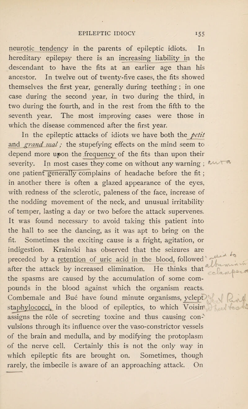 neurotic tendency in the parents of epileptic idiots. In hereditary epilepsy there is an increasing liability in the descendant to have the fits at an earlier age than his ancestor. In twelve out of twenty-five cases, the fits showed themselves the first year, generally during teething ; in one case during the second year, in two during the third, in two during the fourth, and in the rest from the fifth to the seventh year. The most improving cases were those in which the disease commenced after the first year. In the epileptic attacks of idiots we have both the petit and grand vial; the stupefying effects on the mind seem to depend more upon the frequency of the fits than upon their severity. In most cases they come on without any warning ; one patient* generally complains of headache before the fit ; in another there is often a glazed appearance of the eyes, with redness of the sclerotic, paleness of the face, increase of the nodding movement of the neck, and unusual irritability of temper, lasting a day or two before the attack supervenes. It was found necessary to avoid taking this patient into the hall to see the dancing, as it was apt to bring on the fit. Sometimes the exciting cause is a fright, agitation, or indigestion. Krainski has observed that the seizures are preceded by a retention of uric acid in the blood, followed after the attack by increased elimination. He thinks that the spasms are caused by the accumulation of some com¬ pounds in the blood against which the organism reacts. Combemale and Bue have found minute organisms, yclept staphylococci, in the blood of epileptics, to which Voisin assigns the role of secreting toxine and thus causing con¬ vulsions through its influence over the vaso-constrictor vessels of the brain and medulla, and by modifying the protoplasm of the nerve cell. Certainly this is not the only way in which epileptic fits are brought on. Sometimes, though rarely, the imbecile is aware of an approaching attack. On