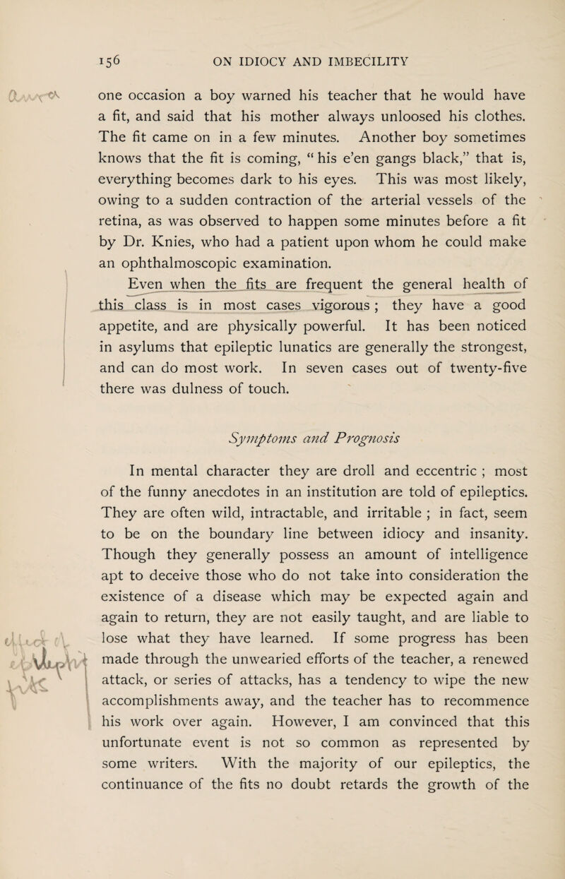 &;A/VX ^ one occasion a boy warned his teacher that he would have a fit, and said that his mother always unloosed his clothes. The fit came on in a few minutes. Another boy sometimes knows that the fit is coming, “ his e’en gangs black,” that is, everything becomes dark to his eyes. This was most likely, owing to a sudden contraction of the arterial vessels of the  retina, as was observed to happen some minutes before a fit by Dr. Knies, who had a patient upon whom he could make an ophthalmoscopic examination. Even when the fits are frequent the general health of this class is in most cases vigorous ; they have a good appetite, and are physically powerful. It has been noticed in asylums that epileptic lunatics are generally the strongest, and can do most work. In seven cases out of twenty-five there was dulness of touch. Symptoms and Prognosis In mental character they are droll and eccentric ; most of the funny anecdotes in an institution are told of epileptics. They are often wild, intractable, and irritable ; in fact, seem to be on the boundary line between idiocy and insanity. Though they generally possess an amount of intelligence apt to deceive those who do not take into consideration the existence of a disease which may be expected again and again to return, they are not easily taught, and are liable to lose what they have learned. If some progress has been (made through the unwearied efforts of the teacher, a renewed attack, or series of attacks, has a tendency to wipe the new accomplishments away, and the teacher has to recommence his work over again. However, I am convinced that this unfortunate event is not so common as represented by some writers. With the majority of our epileptics, the continuance of the fits no doubt retards the growth of the