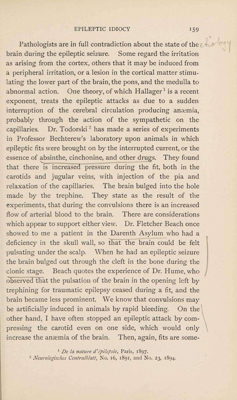 Pathologists are in full contradiction about the state of the^ > brain during the epileptic seizure. Some regard the irritation as arising from the cortex, others that it may be induced from a peripheral irritation, or a lesion in the cortical matter stimu¬ lating the lower part of the brain, the pons, and the medulla to abnormal action. One theory, of which Hallager1 is a recent exponent, treats the epileptic attacks as due to a sudden interruption of the cerebral circulation producing anaemia, probably through the action of the sympathetic on the capillaries. Dr. Todorski2 has made a series of experiments in Professor Bechterew’s laboratory upon animals in which epileptic fits were brought on by the interrupted current, or the essence of absinthe, cinchonine, and other drugs. They found that there is increased pressure during the fit, both in the carotids and jugular veins, with injection of the pia and relaxation of the capillaries. The brain bulged into the hole made by the trephine. They state as the result of the experiments, that during the convulsions there is an increased flow of arterial blood to the brain. There are considerations which appear to support either view. Dr. Fletcher Beach once showed to me a patient in the Darenth Asylum who had a deficiency in the skull wall, so that the brain could be felt pulsating under the scalp. When he had an epileptic seizure the brain bulged out through the cleft in the bone during the clonic stage. Beach quotes the experience of Dr. Hume, who observed that the pulsation of the brain in the opening left by trephining for traumatic epilepsy ceased during a fit, and the brain became less prominent. We know that convulsions may be artificially induced in animals by rapid bleeding. On the other hand, I have often stopped an epileptic attack by com¬ pressing the carotid even on one side, which would only increase the anaemia of the brain. Then, again, fits are some- 1 De la nature d' epilepsie, Paris, 1897. 2 Neurologisches Centralblatt, No. 16, 1891. and No. 23, 1894.