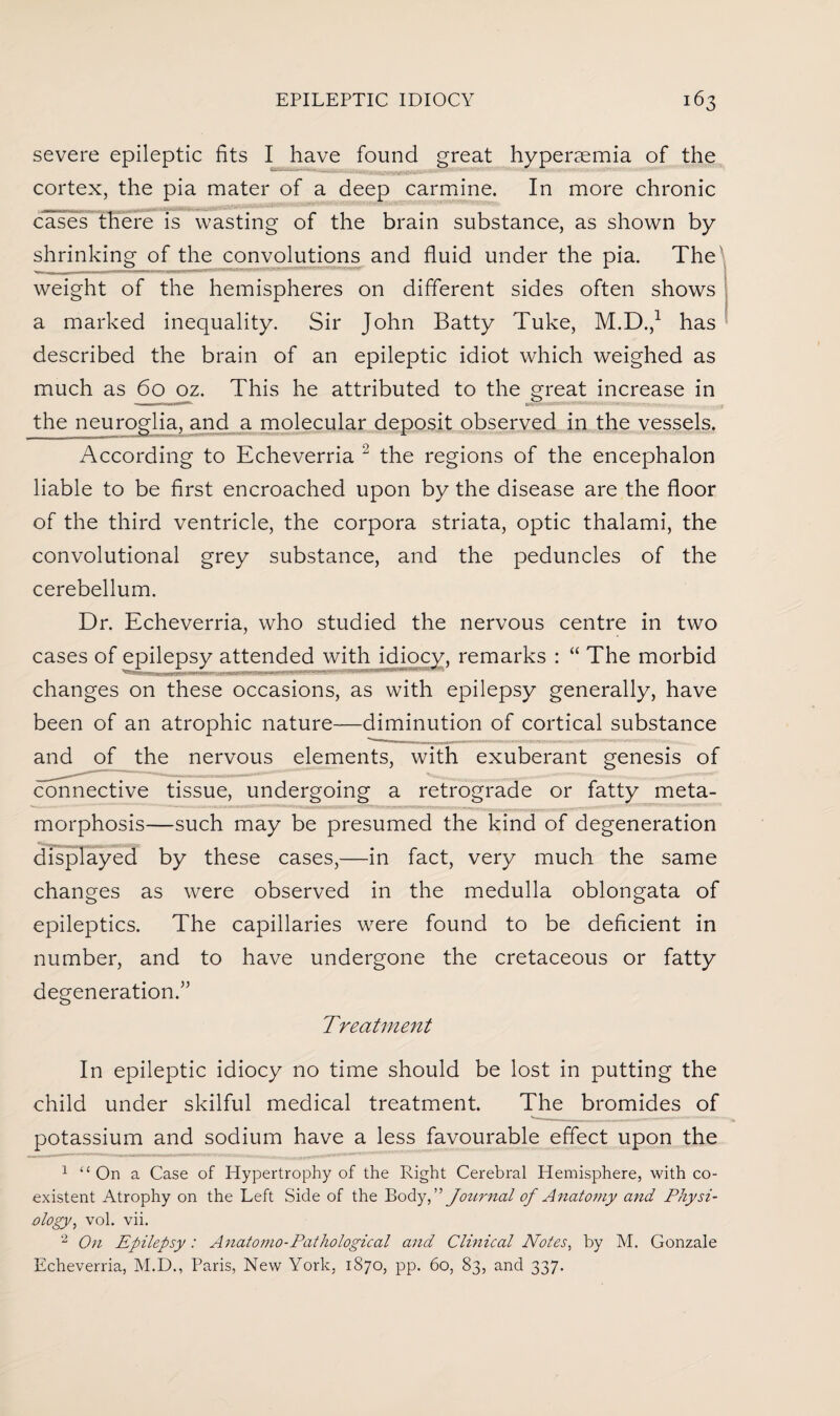 severe epileptic fits I have found great hyperaemia of the cortex, the pia mater of a deep carmine. In more chronic cases there is wasting of the brain substance, as shown by shrinking of the convolutions and fluid under the pia. The weight of the hemispheres on different sides often shows a marked inequality. Sir John Batty Tuke, M.D.,1 has described the brain of an epileptic idiot which weighed as much as 60 oz. This he attributed to the great increase in ■ ..M - • , the neuroglia, and a molecular deposit observed in the vessels. According to Echeverria 12 the regions of the encephalon liable to be first encroached upon by the disease are the floor of the third ventricle, the corpora striata, optic thalami, the convolutional grey substance, and the peduncles of the cerebellum. Dr. Echeverria, who studied the nervous centre in two cases of epilepsy attended with idiocy, remarks : “ The morbid changes on these occasions, as with epilepsy generally, have been of an atrophic nature—diminution of cortical substance and of the nervous elements, with exuberant genesis of connective tissue, undergoing a retrograde or fatty meta¬ morphosis—such may be presumed the kind of degeneration displayed by these cases,—in fact, very much the same changes as were observed in the medulla oblongata of epileptics. The capillaries were found to be deficient in number, and to have undergone the cretaceous or fatty degeneration.” Treatment In epileptic idiocy no time should be lost in putting the child under skilful medical treatment. The bromides of potassium and sodium have a less favourable effect upon the 1 “ On a Case of Hypertrophy of the Right Cerebral Hemisphere, with co¬ existent Atrophy on the Left Side of the Body, ” Journal of Anatomy and Physi¬ ology > vol. vii. 2 On Epilepsy : Anatomo-Pathological and Clinical Notes, by M. Gonzale Echeverria, M.D., Paris, New York, 1870, pp. 60, 83, and 337.