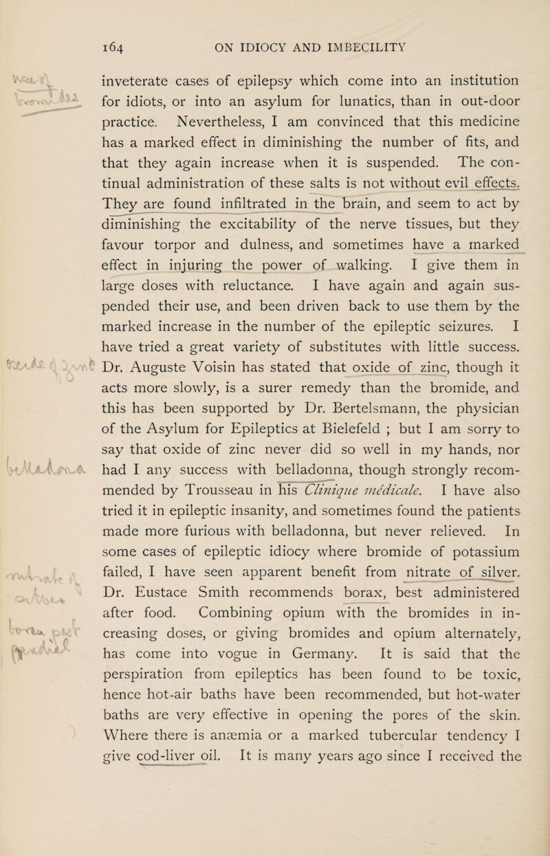 <r-* j v\ t to inveterate cases of epilepsy which come into an institution for idiots, or into an asylum for lunatics, than in out-door practice. Nevertheless, I am convinced that this medicine has a marked effect in diminishing the number of fits, and that they again increase when it is suspended. The con¬ tinual administration of these salts is not without evil effects. They are found infiltrated in the brain, and seem to act by diminishing the excitability of the nerve tissues, but they favour torpor and dulness, and sometimes have a marked effect in injuring the power of walking. I give them in large doses with reluctance. I have again and again sus¬ pended their use, and been driven back to use them by the marked increase in the number of the epileptic seizures. I have tried a great variety of substitutes with little success. Dr. Auguste Voisin has stated that oxide of zinc, though it acts more slowly, is a surer remedy than the bromide, and this has been supported by Dr. Bertelsmann, the physician of the Asylum for Epileptics at Bielefeld ; but I am sorry to say that oxide of zinc never did so well in my hands, nor had I any success with belladonna, though strongly recom¬ mended by Trousseau in his Clinique medicate. I have also tried it in epileptic insanity, and sometimes found the patients made more furious with belladonna, but never relieved. In some cases of epileptic idiocy where bromide of potassium failed, I have seen apparent benefit from nitrate of silver. Dr. Eustace Smith recommends borax, best administered after food. Combining opium with the bromides in in¬ creasing doses, or giving bromides and opium alternately, has come into vogue in Germany. It is said that the perspiration from epileptics has been found to be toxic, hence hot-air baths have been recommended, but hot-water baths are very effective in opening the pores of the skin. Where there is anaemia or a marked tubercular tendency I give cod-liver oil. It is many years ago since I received the