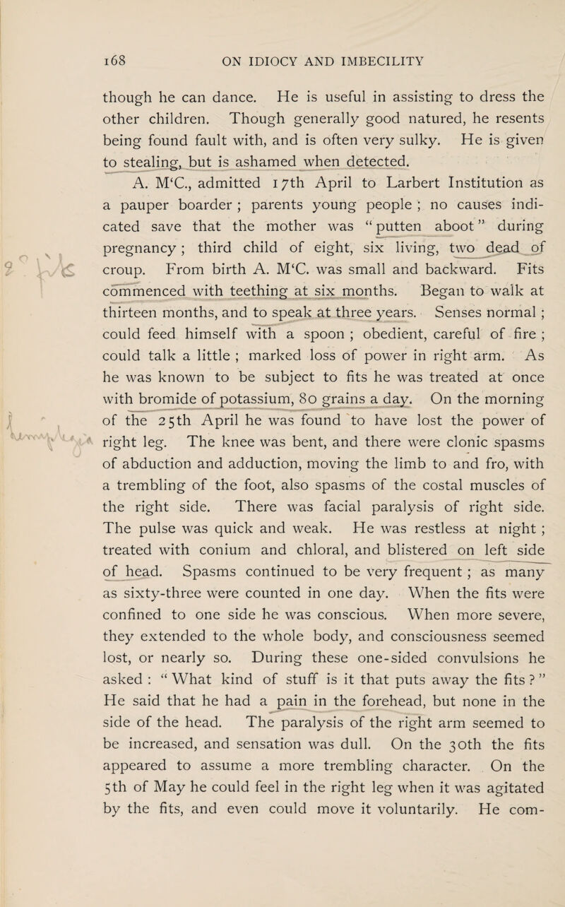 though he can dance. He is useful in assisting to dress the other children. Though generally good natured, he resents being found fault with, and is often very sulky. He is given to stealing, but is ashamed when detected. A. M‘C., admitted 17th April to Larbert Institution as a pauper boarder ; parents young people ; no causes indi¬ cated save that the mother was “ putten aboot ” during pregnancy; third child of eight, six living, two dead of croup. From birth A. M‘C. was small and backward. Fits commenced with teething at six months. Began to walk at thirteen months, and to speak at three years. Senses normal ; could feed himself with a spoon ; obedient, careful of fire ; could talk a little ; marked loss of power in right arm. As he was known to be subject to fits he was treated at once with bromide of potassium, 80 grains a day. On the morning of the 25th April he was found to have lost the power of right leg. The knee was bent, and there were clonic spasms of abduction and adduction, moving the limb to and fro, with a trembling of the foot, also spasms of the costal muscles of the right side. There was facial paralysis of right side. The pulse was quick and weak. He was restless at night ; treated with conium and chloral, and blistered on left side of head. Spasms continued to be very frequent ; as many as sixty-three were counted in one day. When the fits were confined to one side he was conscious. When more severe, they extended to the whole body, and consciousness seemed lost, or nearly so. During these one-sided convulsions he asked : “ What kind of stuff is it that puts away the fits ? ” He said that he had a pain in the forehead, but none in the side of the head. The paralysis of the right arm seemed to be increased, and sensation was dull. On the 30th the fits appeared to assume a more trembling character. On the 5 th of May he could feel in the right leg when it was agitated by the fits, and even could move it voluntarily. He com-