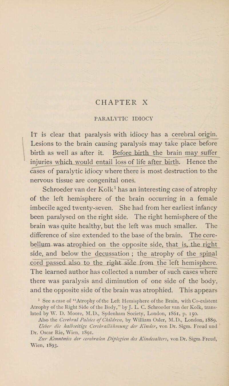 CHAPTER X PARALYTIC IDIOCY It is clear that paralysis with idiocy has a cerebral origin. Lesions to the brain causing paralysis may take place before birth as well as after it. Before birth the brain may suffer injuries which would entail loss of life after birth. Hence the cases of paralytic idiocy where there is most destruction to the nervous tissue are congenital ones. Schroeder van der Kolk1 has an interesting case of atrophy of the left hemisphere of the brain occurring in a female imbecile aged twenty-seven. She had from her earliest infancy been paralysed on the right side. The right hemisphere of the brain was quite healthy, but the left was much smaller. The difference of size extended to the base of the brain. The cere¬ bellum was atrophied on the opposite side, that is, the right side, and below the decussation ; the atrophy of the spinal cord passed also to the right side from the left hemisphere. The learned author has collected a number of such cases where there was paralysis and diminution of one side of the body, and the opposite side of the brain was atrophied. This appears 1 See a case of “Atrophy of the Left Hemisphere of the Brain, with Co-existent Atrophy of the Right Side of the Body,” by J. L. C. Schroeder van der Kolk, trans¬ lated by W. D. Moore, M.D., Sydenham Society, London, 1861, p. 150. Also the Cerebral Palsies of Children, by William Osier, M. D., London, 1889. Ueber die halbseitige Cerebralldhmung der Kinder, von Dr. Sigm. Freud und Dr. Oscar Rie, Wien, 1891. Znr Kenntniss der cerebralen Diplegien des Kindesalters, von Dr. Sigm. Freud, Wien, 1893.