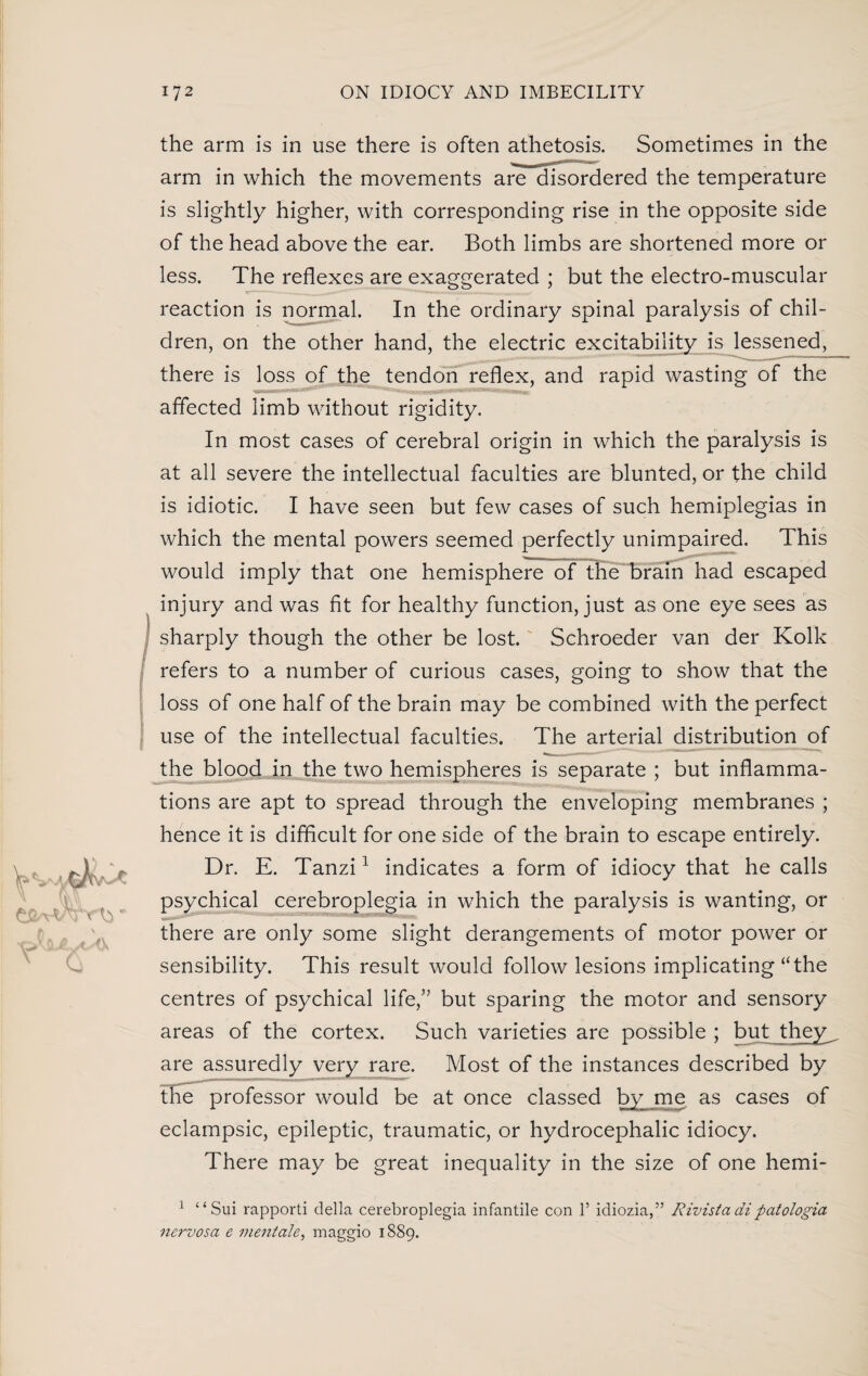 the arm is in use there is often athetosis. Sometimes in the arm in which the movements are disordered the temperature is slightly higher, with corresponding rise in the opposite side of the head above the ear. Both limbs are shortened more or less. The reflexes are exaggerated ; but the electro-muscular reaction is normal. In the ordinary spinal paralysis of chil¬ dren, on the other hand, the electric excitability is lessened^ there is loss of the tendon reflex, and rapid wasting of the affected limb without rigidity. In most cases of cerebral origin in which the paralysis is at all severe the intellectual faculties are blunted, or the child is idiotic. I have seen but few cases of such hemiplegias in which the mental powers seemed perfectly unimpaired. This would imply that one hemisphere of the brain had escaped injury and was fit for healthy function, just as one eye sees as sharply though the other be lost. Schroeder van der Kolk refers to a number of curious cases, going to show that the loss of one half of the brain may be combined with the perfect use of the intellectual faculties. The arterial distribution of the blood in the two hemispheres is separate ; but inflamma¬ tions are apt to spread through the enveloping membranes ; hence it is difficult for one side of the brain to escape entirely. Dr. E. Tanzi1 indicates a form of idiocy that he calls psychical cerebroplegia in which the paralysis is wanting, or there are only some slight derangements of motor power or sensibility. This result would follow lesions implicating “the centres of psychical life,” but sparing the motor and sensory areas of the cortex. Such varieties are possible ; butjtheyy are assuredly very rare. Most of the instances described by the professor would be at once classed by me as cases of eclampsic, epileptic, traumatic, or hydrocephalic idiocy. There may be great inequality in the size of one hemi- 1 “Sui rapporti della cerebroplegia infantile con 1’ idiozia,” Rivista dipatologia nervosa e inentale, maggio 1889.