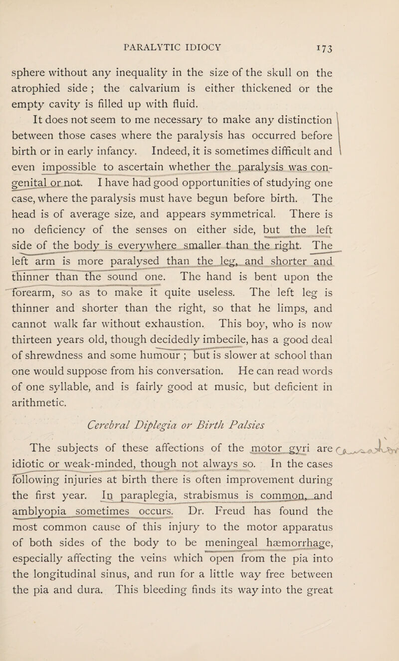 sphere without any inequality in the size of the skull on the atrophied side ; the calvarium is either thickened or the empty cavity is filled up with fluid. It does not seem to me necessary to make any distinction between those cases where the paralysis has occurred before birth or in early infancy. Indeed, it is sometimes difficult and even impossible to ascertain whether the paralysis was con¬ genital or not. I have had good opportunities of studying one case, where the paralysis must have begun before birth. The head is of average size, and appears symmetrical. There is no deficiency of the senses on either side, but the left side of the body is everywhere smaller than the right. The left arm is more paralysed than the leg, and shorter and thinner than the sound one. The hand is bent upon the forearm, so as to make it quite useless. The left leg is thinner and shorter than the right, so that he limps, and cannot walk far without exhaustion. This boy, who is now thirteen years old, though decidedly imbecile, has a good deal of shrewdness and some is slower at school than one would suppose from his conversation. He can read words of one syllable, and is fairly good at music, but deficient in arithmetic. Cerebral Diplegia or Birth Palsies The subjects of these affections of the motor gyri are idiotic or weak-minded, though not always so. In the cases following injuries at birth there is often improvement during the first year. In paraplegia, strabismus is common, and amblyopia sometimes occurs. Dr. Freud has found the most common cause of this injury to the motor apparatus of both sides of the body to be meningeal haemorrhage, especially affecting the veins which open from the pia into the longitudinal sinus, and run for a little way free between the pia and dura. This bleeding finds its way into the great