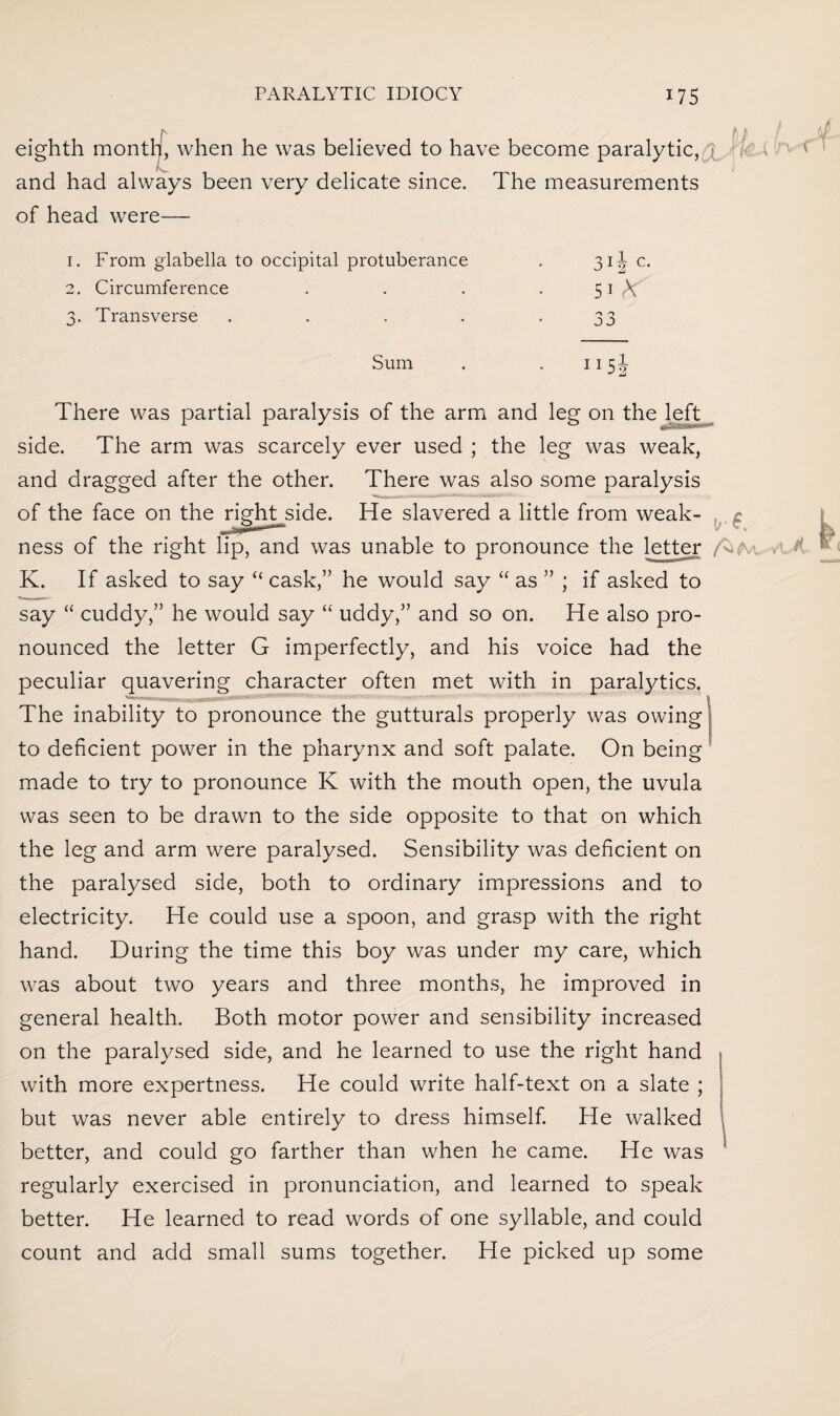 eighth month, when he was believed to have become paralytic, ( f \ and had always been very delicate since. The measurements of head were— 1. From glabella to occipital protuberance iY c. 2. Circumference s. Transverse j1 2 51 (V 33 Sum 115i There was partial paralysis of the arm and leg on the left *■ • ■■ side. The arm was scarcely ever used ; the leg was weak, and dragged after the other. There was also some paralysis of the face on the right-side. He slavered a little from weak- , ^ ness of the right lip, and was unable to pronounce the letter K. If asked to say “ cask,” he would say “ as ” ; if asked to say “ cuddy,” he would say “ uddy,” and so on. He also pro¬ nounced the letter G imperfectly, and his voice had the peculiar quavering character often met with in paralytics. The inability to pronounce the gutturals properly was owing to deficient power in the pharynx and soft palate. On being made to try to pronounce K with the mouth open, the uvula was seen to be drawn to the side opposite to that on which the leg and arm were paralysed. Sensibility was deficient on the paralysed side, both to ordinary impressions and to electricity. He could use a spoon, and grasp with the right hand. During the time this boy was under my care, which was about two years and three months, he improved in general health. Both motor power and sensibility increased on the paralysed side, and he learned to use the right hand with more expertness. He could write half-text on a slate ; but was never able entirely to dress himself. He walked better, and could go farther than when he came. He was regularly exercised in pronunciation, and learned to speak better. He learned to read words of one syllable, and could count and add small sums together. He picked up some l