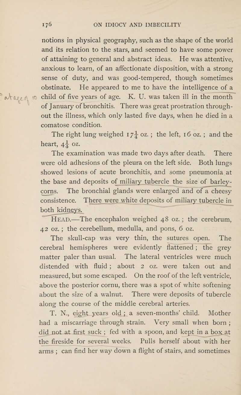 notions in physical geography, such as the shape of the world and its relation to the stars, and seemed to have some power of attaining to general and abstract ideas. He was attentive, anxious to learn, of an affectionate disposition, with a strong sense of duty, and was good-tempered, though sometimes obstinate. He appeared to me to have the intelligence of a child of five years of age. K. U. was taken ill in the month of January of bronchitis. There was great prostration through¬ out the illness, which only lasted five days, when he died in a comatose condition. The right lung weighed 1 oz. ; the left, 16 oz. ; and the heart, 4^ oz. The examination was made two days after death. There were old adhesions of the pleura on the left side. Both lungs showed lesions of acute bronchitis, and some pneumonia at the base and deposits of miliary tubercle the size of barley¬ corns. The bronchial glands were enlarged and of a cheesy consistence. There were white deposits of miliary tubercle in both kidneys. HEAD.—The encephalon weighed 48 oz. ; the cerebrum, 42 oz. ; the cerebellum, medulla, and pons, 6 oz. The skull-cap was very thin, the sutures open. The cerebral hemispheres were evidently flattened; the grey matter paler than usual. The lateral ventricles were much distended with fluid ; about 2 oz. were taken out and measured, but some escaped. On the roof of the left ventricle, above the posterior cornu, there was a spot of white softening about the size of a walnut. There were deposits of tubercle along the course of the middle cerebral arteries. T. N., eight years old ; a seven-months’ child. Mother had a miscarriage through strain. Very small when born ; clid^not; at first suck ; fed with a spoon, and kept in a box at the fireside for several weeks. Pulls herself about with her arms ; can find her way down a flight of stairs, and sometimes