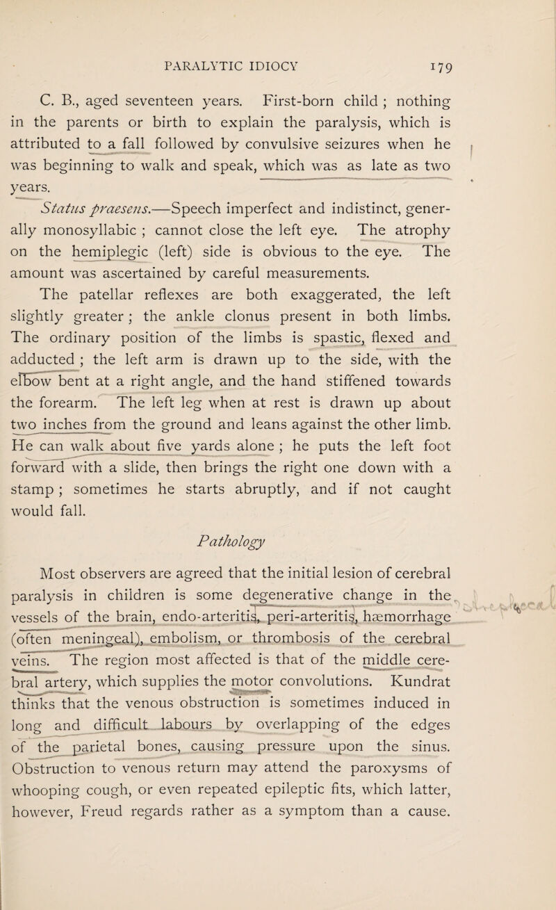 C. B., aged seventeen years. First-born child ; nothing in the parents or birth to explain the paralysis, which is attributed to a fall followed by convulsive seizures when he was beginning to walk and speak, which was as late as two years. Status praesens.—Speech imperfect and indistinct, gener¬ ally monosyllabic ; cannot close the left eye. The atrophy on the hemiplegic (left) side is obvious to the eye. The amount was ascertained by careful measurements. The patellar reflexes are both exaggerated, the left slightly greater; the ankle clonus present in both limbs. The ordinary position of the limbs is spastic, flexed and adducted ; the left arm is drawn up to the side, with the elbow bent at a right angle, and the hand stiffened towards the forearm. The left leg when at rest is drawn up about two inches from the ground and leans against the other limb. He can walk about five yards alone ; he puts the left foot forward with a slide, then brings the right one down with a stamp ; sometimes he starts abruptly, and if not caught would fall. Pathology Most observers are agreed that the initial lesion of cerebral paralysis in children is some degenerative change in the vessels of the brain, endo-arteriti^, peri-arteriti§, haemorrhage (often meningeal), embolism, or thrombosis of the cerebral veins. The region most affected is that of the middle cere¬ bral artery, which supplies the motor convolutions. Kundrat thinks that the venous obstruction is sometimes induced in long and difficult labours by overlapping of the edges of the parietal bones, causing pressure upon the sinus. Obstruction to venous return may attend the paroxysms of whooping cough, or even repeated epileptic fits, which latter, however, Freud regards rather as a symptom than a cause.