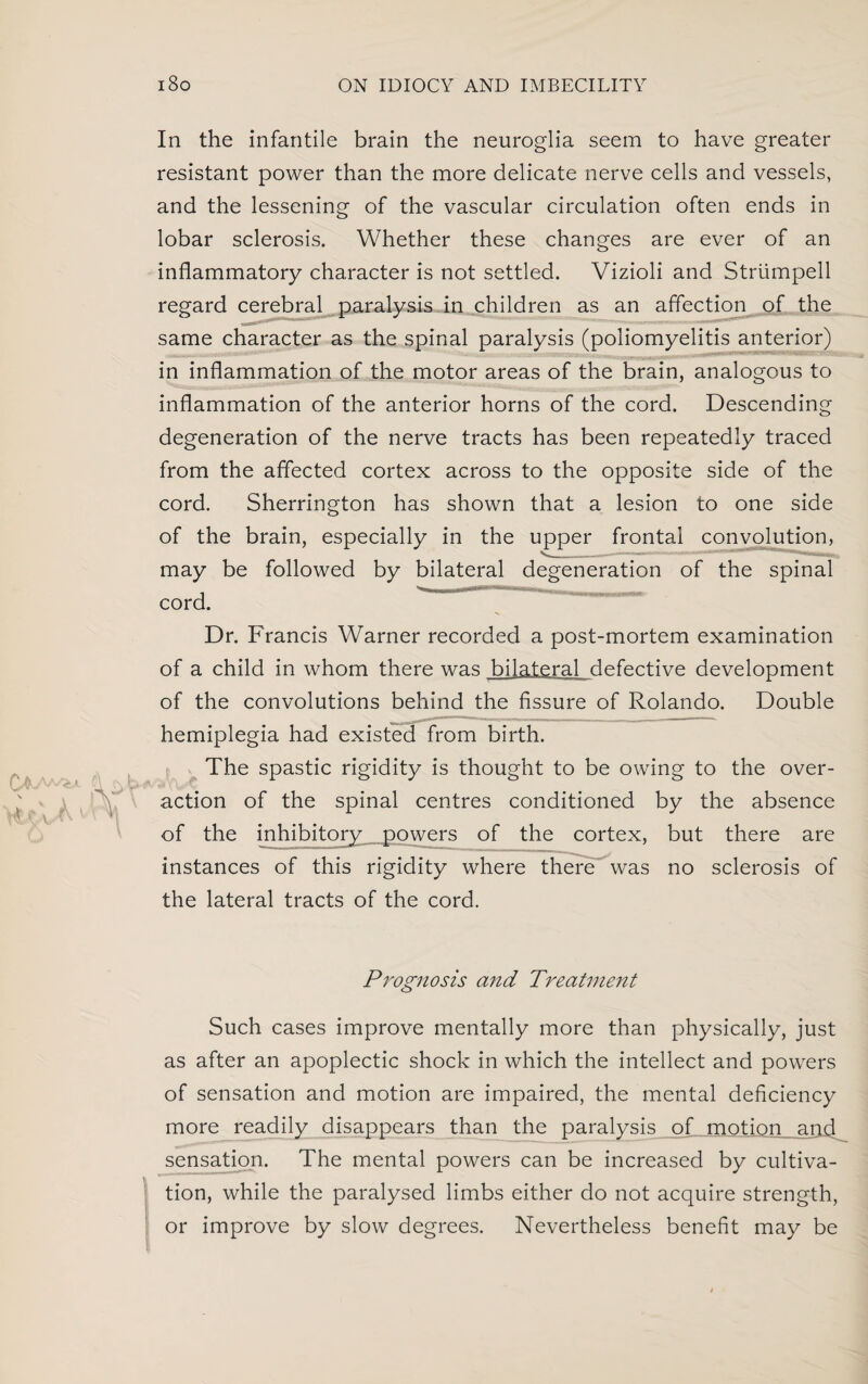 In the infantile brain the neuroglia seem to have greater resistant power than the more delicate nerve cells and vessels, and the lessening of the vascular circulation often ends in lobar sclerosis. Whether these changes are ever of an inflammatory character is not settled. Vizioli and Strumpell regard cerebral paralysis in children as an affection of the same character as the spinal paralysis (poliomyelitis anterior) in inflammation of the motor areas of the brain, analogous to inflammation of the anterior horns of the cord. Descending degeneration of the nerve tracts has been repeatedly traced from the affected cortex across to the opposite side of the cord. Sherrington has shown that a lesion to one side of the brain, especially in the upper frontal convolution, ^ - --——l .HIM. may be followed by bilateral degeneration of the spinal cord. Dr. Francis Warner recorded a post-mortem examination of a child in whom there was bilateral defective development of the convolutions behind the fissure of Rolando. Double hemiplegia had existed from birth. The spastic rigidity is thought to be owing to the over¬ action of the spinal centres conditioned by the absence of the inhibitory_ powers of the cortex, but there are instances of this rigidity where there was no sclerosis of the lateral tracts of the cord. Prognosis and Treatment Such cases improve mentally more than physically, just as after an apoplectic shock in which the intellect and powers of sensation and motion are impaired, the mental deficiency more readily disappears than the paralysis of motion and^ sensation. The mental powers can be increased by cultiva¬ tion, while the paralysed limbs either do not acquire strength, or improve by slow degrees. Nevertheless benefit may be