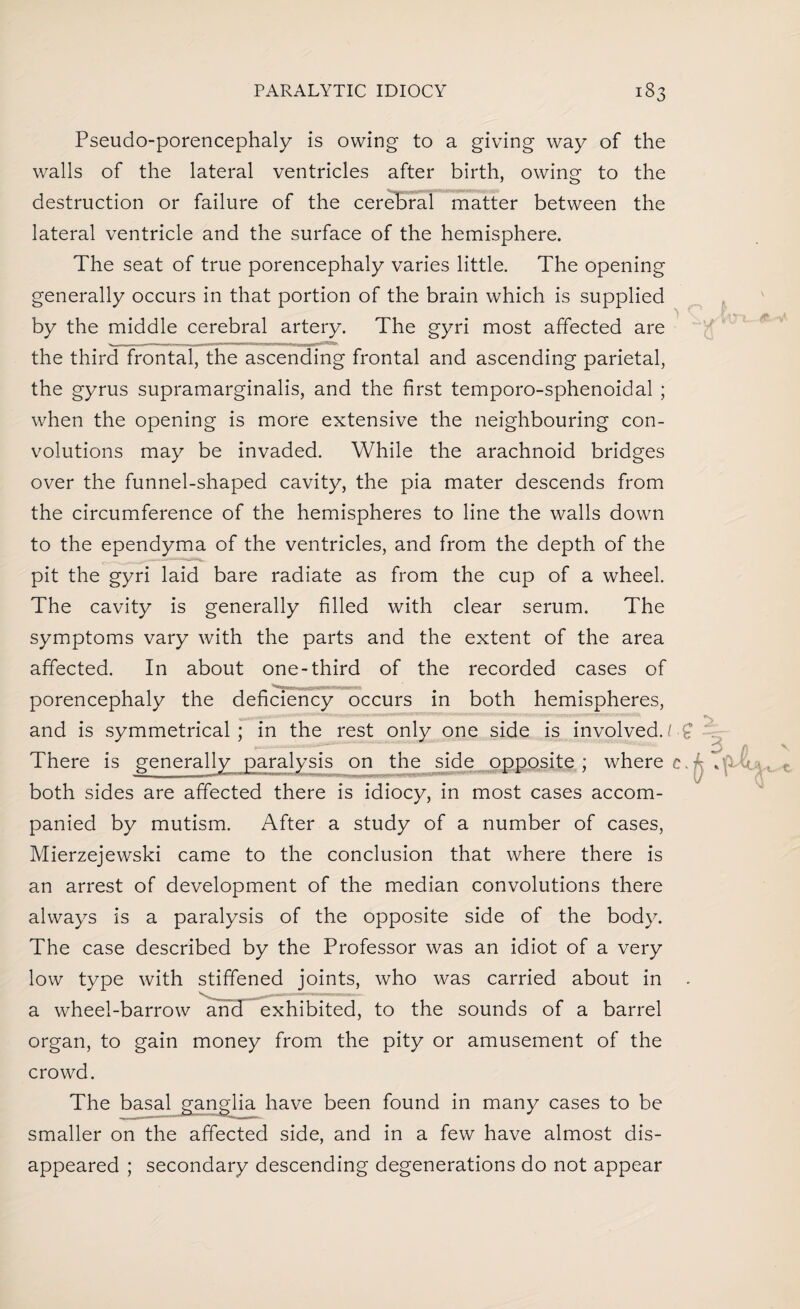 Pseudo-porencephaly is owing to a giving way of the walls of the lateral ventricles after birth, owing to the destruction or failure of the cerebral matter between the lateral ventricle and the surface of the hemisphere. The seat of true porencephaly varies little. The opening generally occurs in that portion of the brain which is supplied by the middle cerebral artery. The gyri most affected are the third frontal, the ascending frontal and ascending parietal, the gyrus supramarginalis, and the first temporo-sphenoidal ; when the opening is more extensive the neighbouring con¬ volutions may be invaded. While the arachnoid bridges over the funnel-shaped cavity, the pia mater descends from the circumference of the hemispheres to line the walls down to the ependyma of the ventricles, and from the depth of the pit the gyri laid bare radiate as from the cup of a wheel. The cavity is generally filled with clear serum. The symptoms vary with the parts and the extent of the area affected. In about one-third of the recorded cases of porencephaly the deficiency occurs in both hemispheres, and is symmetrical; in the rest only one side is involved./•£ There is generally paralysis on the side opposite; where c. both sides are affected there is idiocy, in most cases accom¬ panied by mutism. After a study of a number of cases, Mierzejewski came to the conclusion that where there is an arrest of development of the median convolutions there always is a paralysis of the opposite side of the body. The case described by the Professor was an idiot of a very low type with stiffened joints, who was carried about in . a wheel-barrow and exhibited, to the sounds of a barrel organ, to gain money from the pity or amusement of the crowd. The basal ganglia have been found in many cases to be smaller on the affected side, and in a few have almost dis¬ appeared ; secondary descending degenerations do not appear