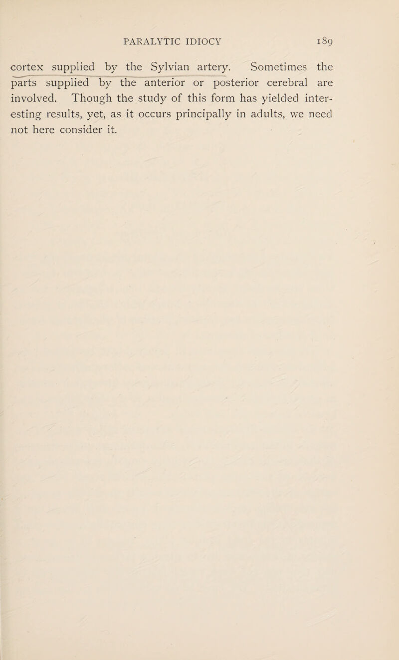 cortex supplied by the Sylvian artery. Sometimes the parts supplied by the anterior or posterior cerebral are involved. Though the study of this form has yielded inter¬ esting results, yet, as it occurs principally in adults, we need not here consider it.