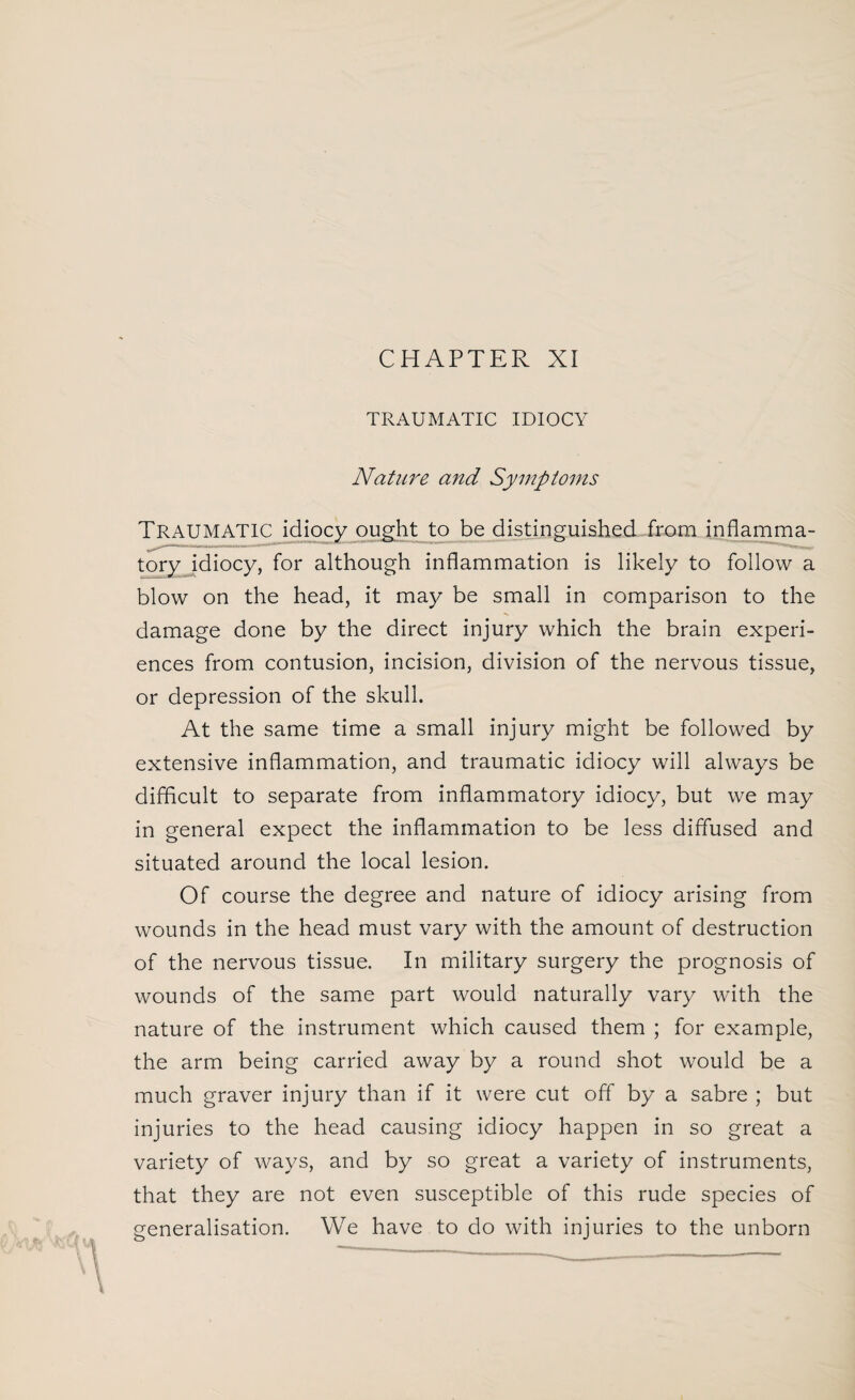 CHAPTER XI TRAUMATIC IDIOCY Nature and Symptoms TRAUMATIC idiocy ought to be distinguished from inflamma¬ tory idiocy, for although inflammation is likely to follow a blow on the head, it may be small in comparison to the damage done by the direct injury which the brain experi¬ ences from contusion, incision, division of the nervous tissue, or depression of the skull. At the same time a small injury might be followed by extensive inflammation, and traumatic idiocy will always be difficult to separate from inflammatory idiocy, but we may in general expect the inflammation to be less diffused and situated around the local lesion. Of course the degree and nature of idiocy arising from wounds in the head must vary with the amount of destruction of the nervous tissue. In military surgery the prognosis of wounds of the same part would naturally vary with the nature of the instrument which caused them ; for example, the arm being carried away by a round shot would be a much graver injury than if it were cut off by a sabre ; but injuries to the head causing idiocy happen in so great a variety of ways, and by so great a variety of instruments, that they are not even susceptible of this rude species of generalisation. We have to do with injuries to the unborn