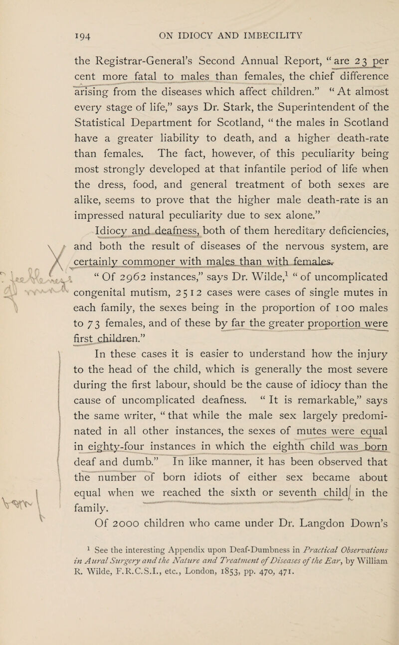 the Registrar-General’s Second Annual Report, “are 23 per cent more fatal to males than females, the chief difference arising from the diseases which affect children.” “ At almost every stage of life,” says Dr. Stark, the Superintendent of the Statistical Department for Scotland, “ the males in Scotland have a greater liability to death, and a higher death-rate than females. The fact, however, of this peculiarity being most strongly developed at that infantile period of life when the dress, food, and general treatment of both sexes are alike, seems to prove that the higher male death-rate is an impressed natural peculiarity due to sex alone.” Idiocy and deafness, both of them hereditary deficiencies, / and both the result of diseases of the nervous system, are certainly commoner with males than with females. “ Of 2962 instances,” says Dr. Wilde,1 “ of uncomplicated congenital mutism, 2512 cases were cases of single mutes in each family, the sexes being in the proportion of 100 males to 73 females, and of these by far the greater proportion were first children.” In these cases it is easier to understand how the injury to the head of the child, which is generally the most severe during the first labour, should be the cause of idiocy than the cause of uncomplicated deafness. “ It is remarkable,” says the same writer, “ that while the male sex largely predomi¬ nated in all other instances, the sexes of mutes were equal in eighty-four instances in which the eighth child was born deaf and dumb.” In like manner, it has been observed that the number of born idiots of either sex became about equal when we reached the sixth or seventh child- in the family. Of 2000 children who came under Dr. Langdon Down’s 1 See the interesting Appendix upon Deaf-Dumbness in Practical Observations in Aural Surgery and the Nature and Treatment of Diseases of the Ear, by William. R. Wilde, F.R.C.S.I., etc., London, 1853, pp. 470, 471.