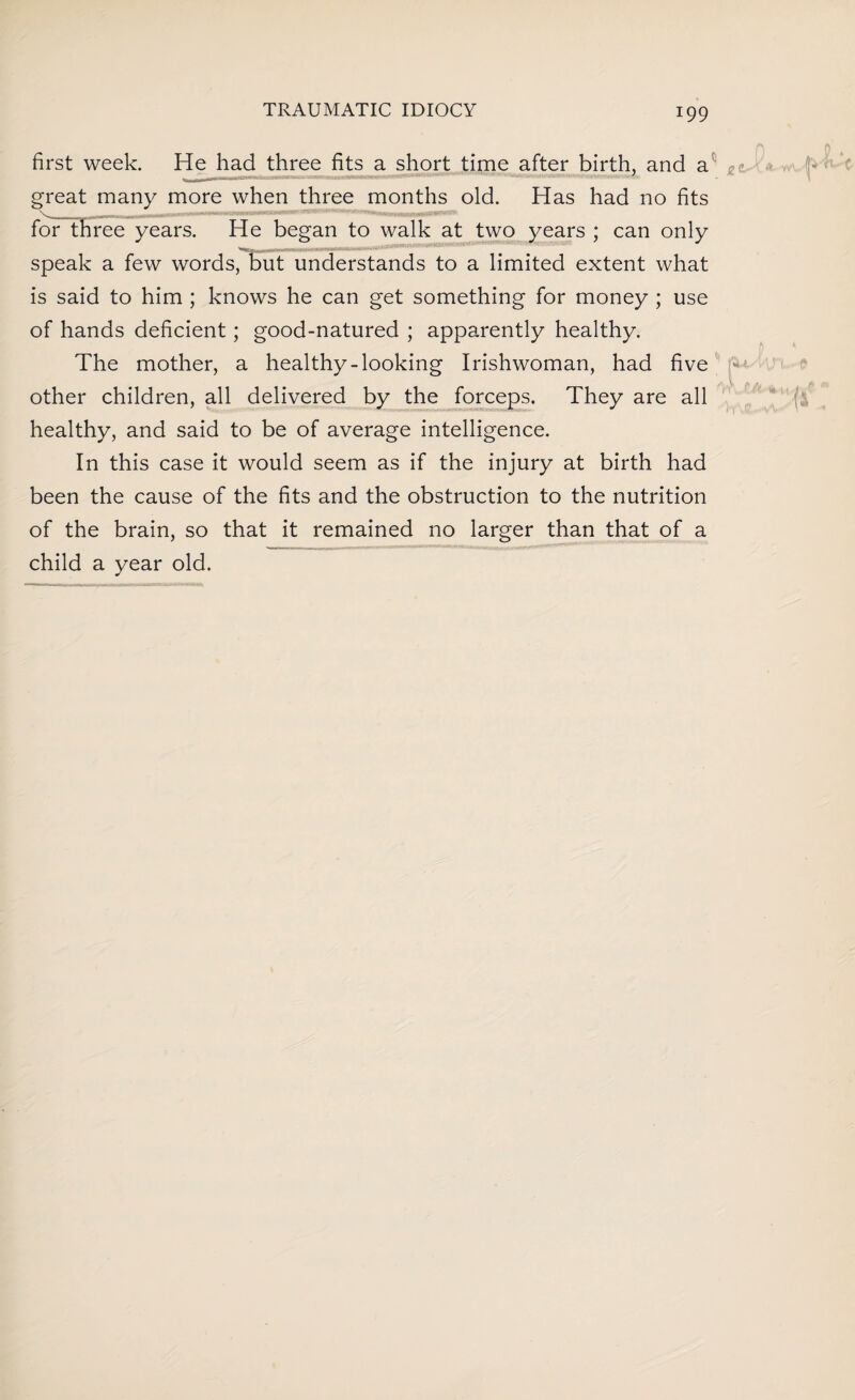first week. He had three fits a short time after birth, and a great many more when three months old. Has had no fits for three years. He began to walk at two years ; can only - ■ mT i iimnawmiww ^ ^ speak a few words, but understands to a limited extent what is said to him ; knows he can get something for money ; use of hands deficient; good-natured ; apparently healthy. The mother, a healthy-looking Irishwoman, had five other children, all delivered by the forceps. They are all healthy, and said to be of average intelligence. In this case it would seem as if the injury at birth had been the cause of the fits and the obstruction to the nutrition of the brain, so that it remained no larger than that of a child a year old.