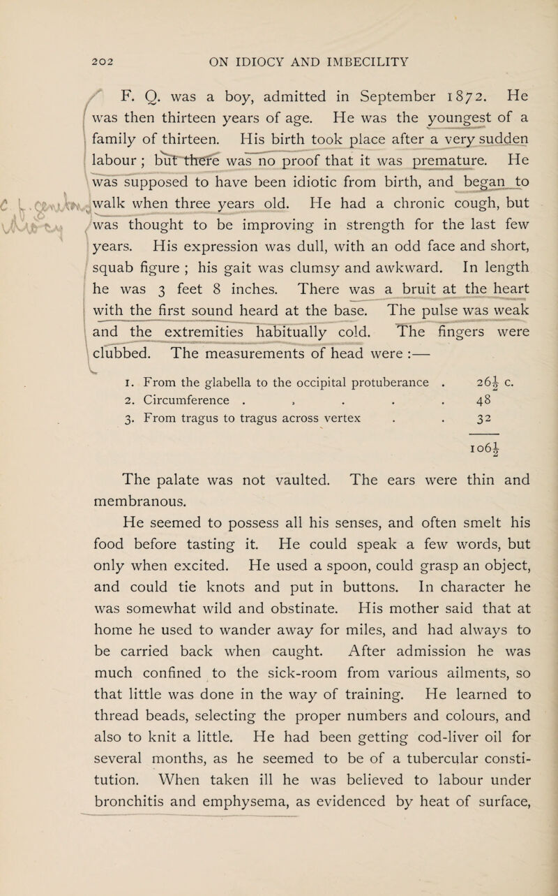 F. Q. was a boy, admitted in September 1872. He was then thirteen years of age. He was the youngest of a family of thirteen. His birth took place after a very sudden labour ; but there was no proof that it was premature. He was supposed to have been idiotic from birth, and began to walk when three years old. He had a chronic cough, but was thought to be improving in strength for the last few years. His expression was dull, with an odd face and short, squab figure ; his gait was clumsy and awkward. In length he was 3 feet 8 inches. There was a bruit at the heart with the first sound heard at the base. The pulse was weak and the extremities habitually cold. The fingers were clubbed. The measurements of head were :— 1. From the glabella to the occipital protuberance 2. Circumference .... 3. From tragus to tragus across vertex 26A- c. £ 48 32 106I The palate was not vaulted. The ears were thin and membranous. He seemed to possess all his senses, and often smelt his food before tasting it. He could speak a few words, but only when excited. He used a spoon, could grasp an object, and could tie knots and put in buttons. In character he was somewhat wild and obstinate. His mother said that at home he used to wander away for miles, and had always to be carried back when caught. After admission he was much confined to the sick-room from various ailments, so that little was done in the way of training. He learned to thread beads, selecting the proper numbers and colours, and also to knit a little. He had been getting cod-liver oil for several months, as he seemed to be of a tubercular consti¬ tution. When taken ill he was believed to labour under bronchitis and emphysema, as evidenced by heat of surface,