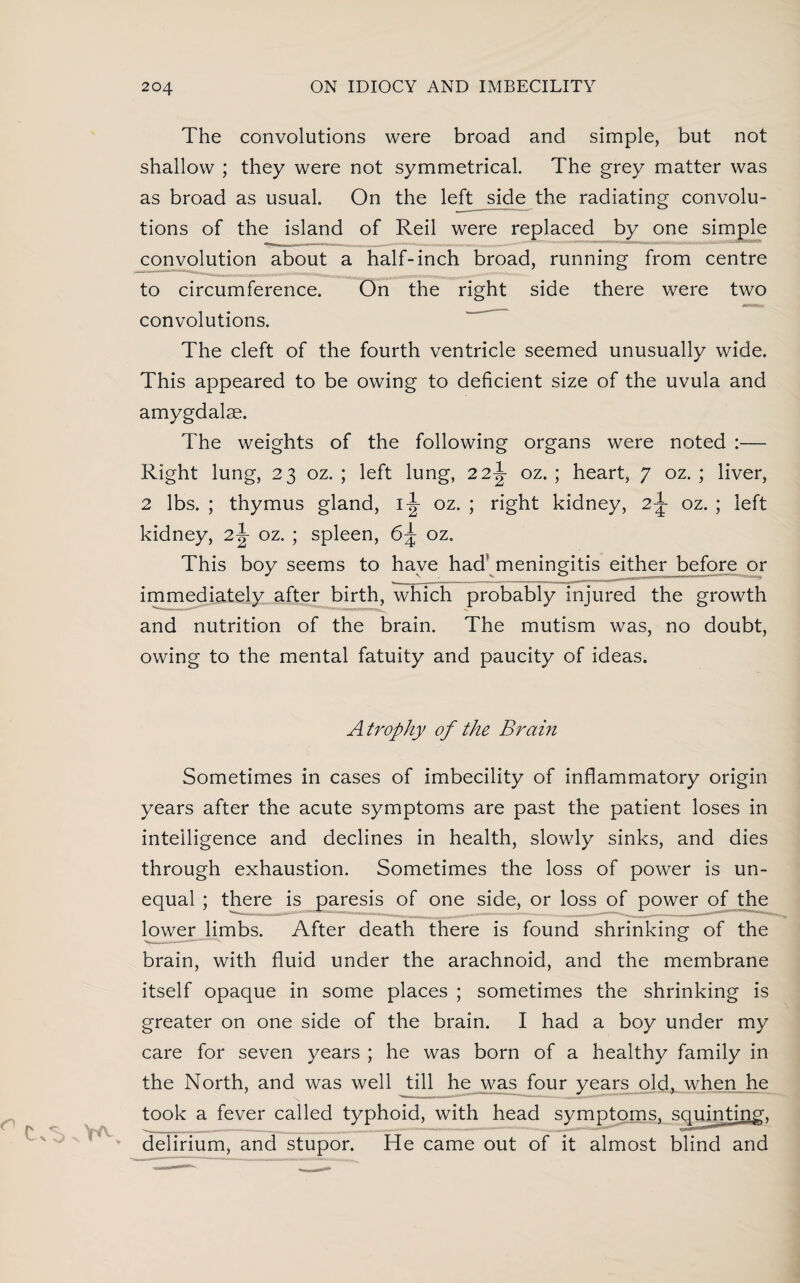 The convolutions were broad and simple, but not shallow ; they were not symmetrical. The grey matter was as broad as usual. On the left side the radiating convolu¬ tions of the island of Reil were replaced by one simple convolution about a half-inch broad, running from centre to circumference. On the right side there were two convolutions. The cleft of the fourth ventricle seemed unusually wide. This appeared to be owing to deficient size of the uvula and amygdalae. The weights of the following organs were noted — Right lung, 23 oz. ; left lung, 22J oz. ; heart, 7 oz. ; liver, 2 lbs. ; thymus gland, i:|- oz. ; right kidney, 2^- oz. ; left kidney, 2-J- oz. ; spleen, 6^ oz. This boy seems to have had' meningitis either before or immediately after birth, which probably injured the growth and nutrition of the brain. The mutism was, no doubt, owing to the mental fatuity and paucity of ideas. Atrophy of the Brain Sometimes in cases of imbecility of inflammatory origin years after the acute symptoms are past the patient loses in intelligence and declines in health, slowly sinks, and dies through exhaustion. Sometimes the loss of power is un¬ equal ; there is paresis of one side, or loss of power of the lower limbs. After death there is found shrinking of the brain, with fluid under the arachnoid, and the membrane itself opaque in some places ; sometimes the shrinking is greater on one side of the brain. I had a boy under my care for seven years ; he was born of a healthy family in the North, and was well till he was four years old, when he took a fever called typhoid, with head symptoms, squinting, delirium, and stupor. He came out of it almost blind and