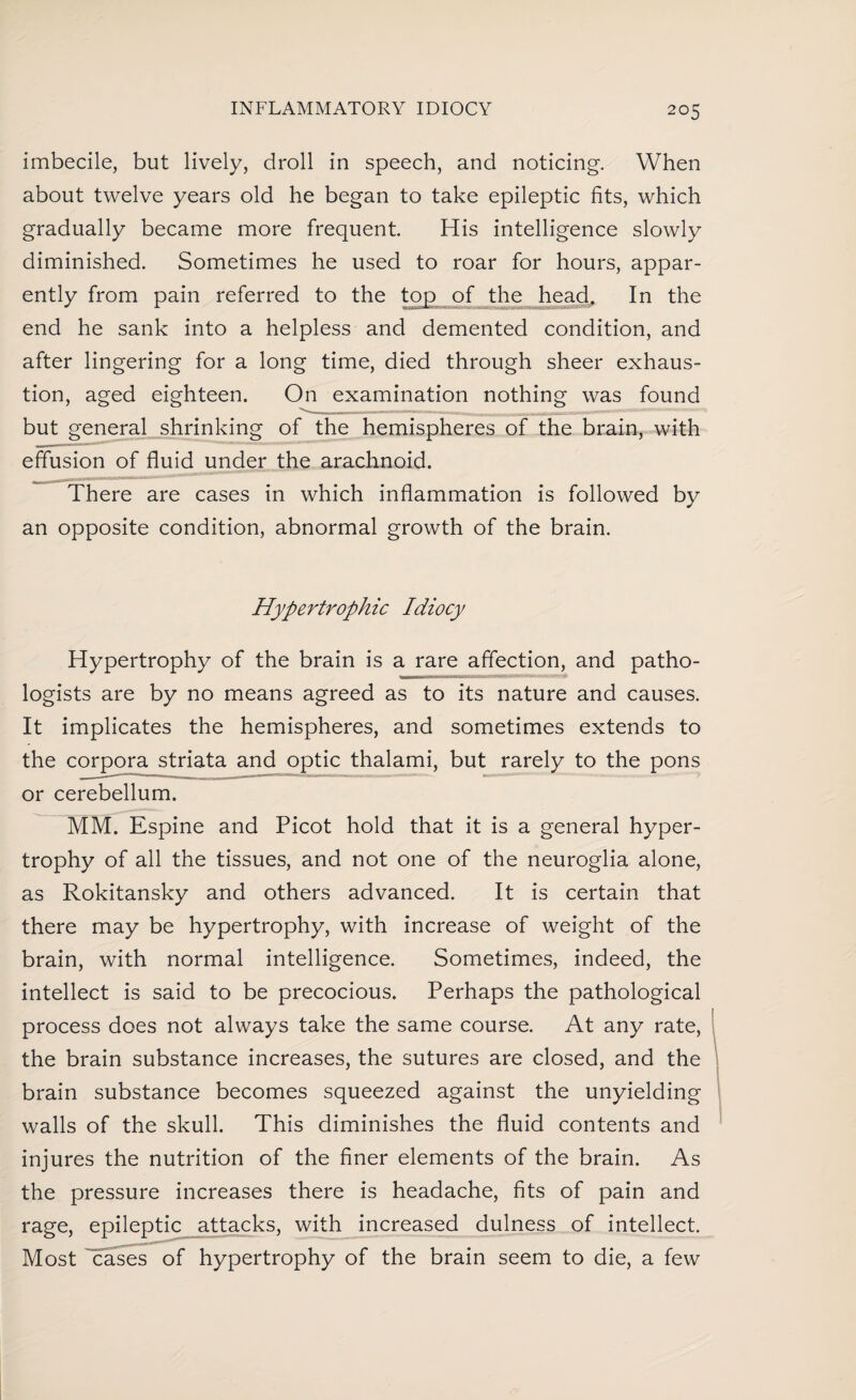 imbecile, but lively, droll in speech, and noticing. When about twelve years old he began to take epileptic fits, which gradually became more frequent. His intelligence slowly diminished. Sometimes he used to roar for hours, appar- end he sank into a helpless and demented condition, and after lingering for a long time, died through sheer exhaus¬ tion, aged eighteen. On examination nothing was found but general shrinking of the hemispheres of the brain, with effusion of fluid under the arachnoid. There are cases in which inflammation is followed by an opposite condition, abnormal growth of the brain. Hypertrophic Idiocy Hypertrophy of the brain is a rare affection, and patho¬ logists are by no means agreed as to its nature and causes. It implicates the hemispheres, and sometimes extends to the corpora striata and optic thalami, but rarely to the pons or cerebellum. MM. Espine and Picot hold that it is a general hyper¬ trophy of all the tissues, and not one of the neuroglia alone, as Rokitansky and others advanced. It is certain that there may be hypertrophy, with increase of weight of the brain, with normal intelligence. Sometimes, indeed, the intellect is said to be precocious. Perhaps the pathological process does not always take the same course. At any rate, the brain substance increases, the sutures are closed, and the brain substance becomes squeezed against the unyielding walls of the skull. This diminishes the fluid contents and injures the nutrition of the finer elements of the brain. As the pressure increases there is headache, fits of pain and rage, epileptic attacks, with increased dulness of intellect. Most cases of hypertrophy of the brain seem to die, a few