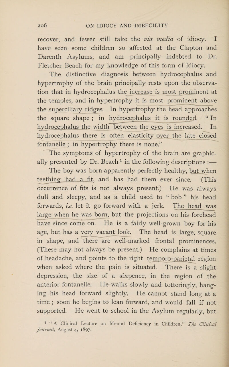 recover, and fewer still take the via media of idiocy. I have seen some children so affected at the Clapton and Darenth Asylums, and am principally indebted to Dr. Fletcher Beach for my knowledge of this form of idiocy. The distinctive diagnosis between hydrocephalus and hypertrophy of the brain principally rests upon the observa¬ tion that in hydrocephalus the increase is most prominent at the temples, and in hypertrophy it is most prominent above Vv - - ,,, 1*14* “-ft— , , ,i , the superciliary ridges. In hypertrophy the head approaches the square shape ; in hydrocephalus it is rounded. “ In hydrocephalus the width between the eyes is increased. In hydrocephalus there is often elasticity over the late closed fontanelle ; in hypertrophy there is none.” The symptoms of hypertrophy of the brain are graphic¬ ally presented by Dr. Beach 1 in the following descriptions :— The boy was born apparently perfectly healthy, but when teethings had_ a fit, and has had them ever since. (This occurrence of fits is not always present.) He was always dull and sleepy, and as a child used to “ bob ” his head forwards, i.e. let it go forward with a jerk. The head was large when he was born, but the projections on his forehead have since come on. He is a fairly well-grown boy for his age, but has a very vacant look. The head is large, square in shape, and there are well-marked frontal prominences. (These may not always be present.) He complains at times of headache, and points to the right temporo-parietal region when asked where the pain is situated. There is a slight depression, the size of a sixpence, in the region of the anterior fontanelle. He walks slowly and totteringly, hang¬ ing his head forward slightly. He cannot stand long at a time ; soon he begins to lean forward, and would fall if not supported. He went to school in the Asylum regularly, but 1 “A Clinical Lecture on Mental Deficiency in Children,” The Clinical Journal, August 4, 1897.