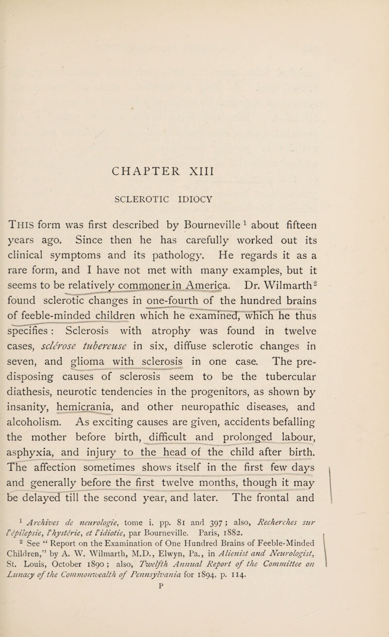 CHAPTER XIII SCLEROTIC IDIOCY This form was first described by Bourneville 1 about fifteen years ago. Since then he has carefully worked out its clinical symptoms and its pathology. He regards it as a rare form, and I have not met with many examples, but it seems to be relatively commoner in America. Dr. Wilmarth2 found sclerotic changes in one-fourth of the hundred brains of feeble-minded children which he examined, which he thus specifies : Sclerosis with atrophy was found in twelve cases, sclerose tubereuse in six, diffuse sclerotic changes in seven, and glioma with sclerosis in one case. The pre¬ disposing causes of sclerosis seem to be the tubercular diathesis, neurotic tendencies in the progenitors, as shown by insanity, hemicrania, and other neuropathic diseases, and alcoholism. As exciting causes are given, accidents befalling the mother before birth, difficult and prolonged labour, asphyxia, and injury to the head of the child after birth. The affection sometimes shows itself in the first few days and generally before the first twelve months, though it may be delayed till the second year, and later. The frontal and 1 Ai'chives de neurologie, tome i. pp. 81 and 397; also, Recherches szir rdpilepsie, /’hysteric, et l'idiotic, par Bourneville. Paris, 1882. 2 See “ Report on the Examination of One Hundred Brains of Feeble-Minded Children,” by A. W. Wilmarth, M.D., Elwyn, Pa., in Alienist and Neurologist, St. Louis, October 1890 ; also, Twelfth Annual Report of the Committee on Lunacy of the Commonwealth of Pennsylvania for 1894, p. 114.