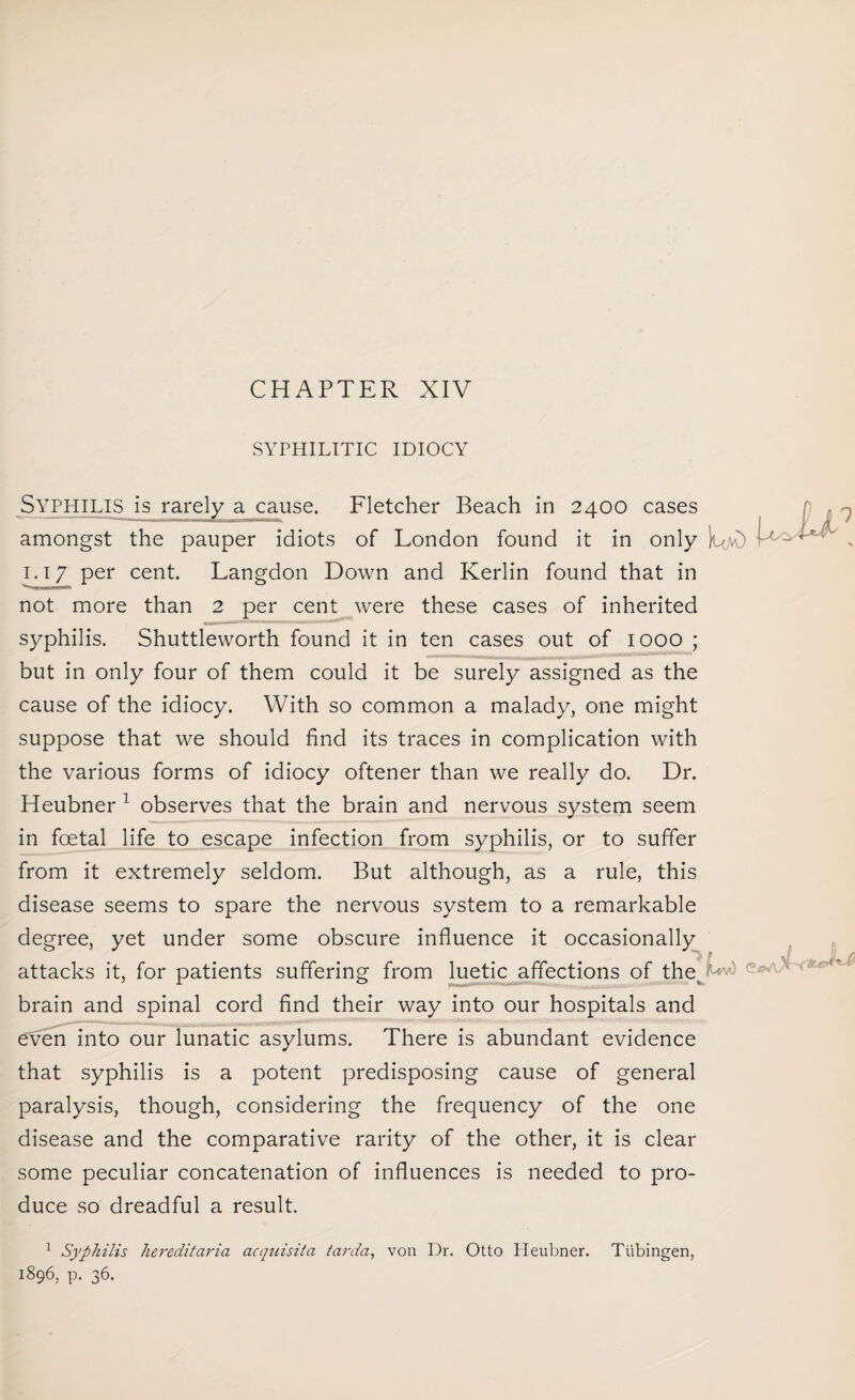 SYPHILITIC IDIOCY Syphilis is rarely a cause. Fletcher Beach in 2400 cases amongst the pauper idiots of London found it in only } 1.17 per cent. Langdon Down and Kerlin found that in not more than 2 per cent were these cases of inherited syphilis. Shuttleworth found it in ten cases out of 1000 ; but in only four of them could it be surely assigned as the cause of the idiocy. With so common a malady, one might suppose that we should find its traces in complication with the various forms of idiocy oftener than we really do. Dr. Heubner 1 observes that the brain and nervous system seem in foetal life to escape infection from syphilis, or to suffer from it extremely seldom. But although, as a rule, this disease seems to spare the nervous system to a remarkable degree, yet under some obscure influence it occasionally attacks it, for patients suffering from luetic affections of the r v brain and spinal cord find their way into our hospitals and even into our lunatic asylums. There is abundant evidence that syphilis is a potent predisposing cause of general paralysis, though, considering the frequency of the one disease and the comparative rarity of the other, it is clear some peculiar concatenation of influences is needed to pro¬ duce so dreadful a result. 1 Syphilis hereditaria acquisita tarda, von Dr. Otto Heubner. Tubingen, 1896, p. 36.