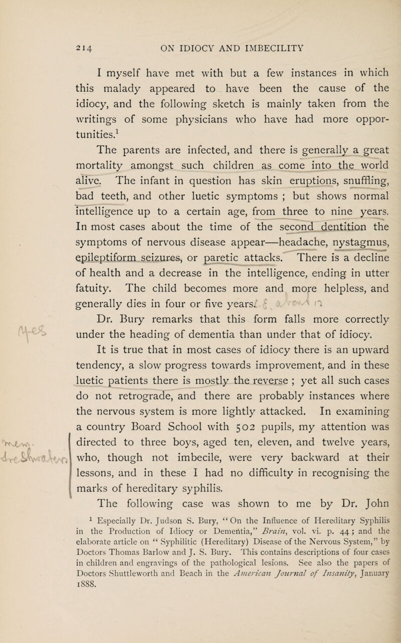 4-rf Swt>3 I myself have met with but a few instances in which this malady appeared to have been the cause of the idiocy, and the following sketch is mainly taken from the writings of some physicians who have had more oppor¬ tunities.1 The parents are infected, and there is generally a great mortality amongst such children as come into the world alive. The infant in question has skin eruptions, snuffling, bad teeth, and other luetic symptoms ; but shows normal intelligence up to a certain age, from three to nine years. In most cases about the time of the second dentition the symptoms of nervous disease appear—headache, nystagmus, epileptiform seizures, or paretic attacks. There is a decline of health and a decrease in the intelligence, ending in utter fatuity. The child becomes more and more helpless, and generally dies in four or five years. Dr. Bury remarks that this form falls more correctly under the heading of dementia than under that of idiocy. It is true that in most cases of idiocy there is an upward tendency, a slow progress towards improvement, and in these luetic patients there is mostly the reverse ; yet all such cases do not retrograde, and there are probably instances where the nervous system is more lightly attacked. In examining a country Board School with 502 pupils, my attention was directed to three boys, aged ten, eleven, and twelve years, who, though not imbecile, were very backward at their lessons, and in these I had no difficulty in recognising the marks of hereditary syphilis. The following case was shown to me by Dr. John 1 Especially Dr. Judson S. Bury, “On the Influence of Hereditary Syphilis in the Production of Idiocy or Dementia,” Brain, vol. vi. p. 44 ; and the elaborate article on “ Syphilitic (Hereditary) Disease of the Nervous System,” by Doctors Thomas Barlow and J. S. Bury. This contains descriptions of four cases in children and engravings of the pathological lesions. See also the papers of Doctors .Shuttleworth and Beach in the American Journal of Insanity, January 1S88.