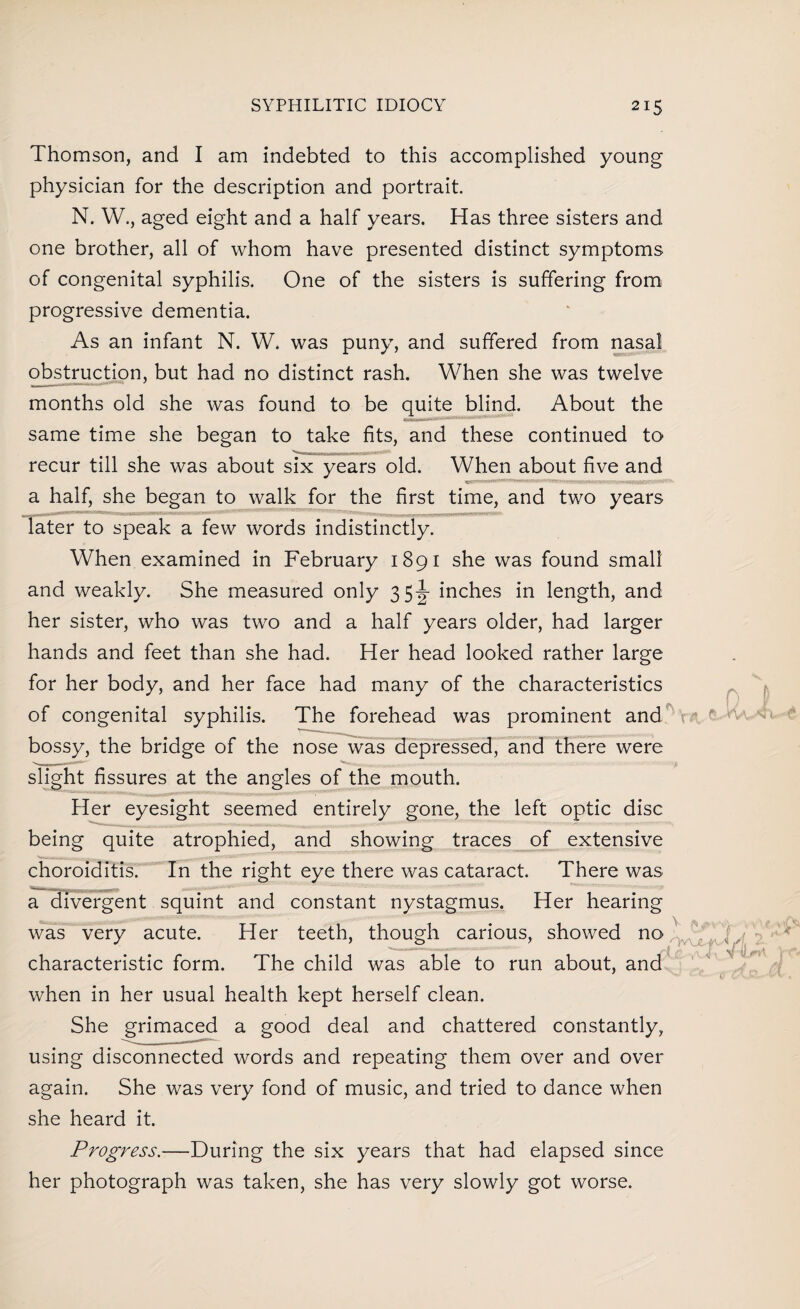 Thomson, and I am indebted to this accomplished young physician for the description and portrait. N. W., aged eight and a half years. Has three sisters and one brother, all of whom have presented distinct symptoms of congenital syphilis. One of the sisters is suffering from progressive dementia. As an infant N. W. was puny, and suffered from nasal obstruction, but had no distinct rash. When she was twelve months old she was found to be quite blind. About the same time she began to take fits, and these continued to ---- recur till she was about six years old. When about five and a half, she began to walk for the first time, and two years later to speak a few words indistinctly. When examined in February 1891 she was found small and weakly. She measured only 35-g- inches in length, and her sister, who was two and a half years older, had larger hands and feet than she had. Her head looked rather large for her body, and her face had many of the characteristics of congenital syphilis. The forehead was prominent and Hr bossy, the bridge of the nose was depressed, and there were slight fissures at the angles of the mouth. Her eyesight seemed entirely gone, the left optic disc being quite atrophied, and showing traces of extensive choroiditis. In the right eye there was cataract. There was a divergent squint and constant nystagmus. Her hearing was very acute. Her teeth, though carious, showed no characteristic form. The child was able to run about, and when in her usual health kept herself clean. She grimaced a good deal and chattered constantly, using disconnected words and repeating them over and over again. She was very fond of music, and tried to dance when she heard it. Progress.—During the six years that had elapsed since her photograph was taken, she has very slowly got worse.