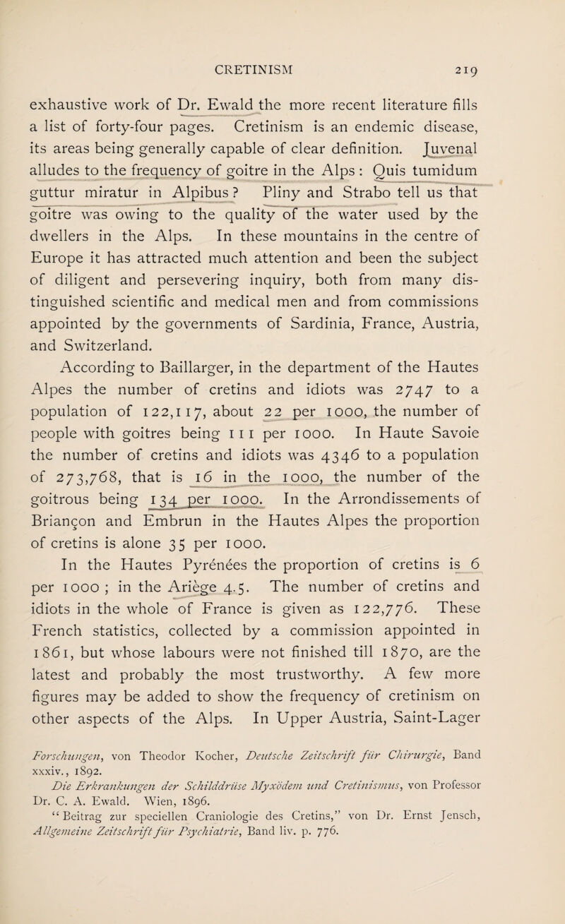 exhaustive work of Dr. Ewald the more recent literature fills a list of forty-four pages. Cretinism is an endemic disease, its areas being generally capable of clear definition. Juvenal alludes to the frequency of goitre in the Alps : Quis tumidum guttur miratur in Alpibus ? Pliny and Strabo tell us that goitre was owing to the quality of the water used by the dwellers in the Alps. In these mountains in the centre of Europe it has attracted much attention and been the subject of diligent and persevering inquiry, both from many dis¬ tinguished scientific and medical men and from commissions appointed by the governments of Sardinia, France, Austria, and Switzerland. According to Baillarger, in the department of the Hautes Alpes the number of cretins and idiots was 2747 to a population of 122,117, about 22 per 1000, the number of people with goitres being 111 per 1000. In Haute Savoie the number of cretins and idiots was 4346 to a population of 273,768, that is 16 in the 1000, the number of the goitrous being 134 per 1000. In the Arrondissements of Briangon and Embrun in the Hautes Alpes the proportion of cretins is alone 35 per 1000. In the Hautes Pyrenees the proportion of cretins is 6 per 1000 ; in the Ariege 4.5. The number of cretins and idiots in the whole of France is given as 122,776. These French statistics, collected by a commission appointed in 1861, but whose labours were not finished till 1870, are the latest and probably the most trustworthy. A few more figures may be added to show the frequency of cretinism on other aspects of the Alps. In Upper Austria, Saint-Lager Forschuugen, von Theodor Kocher, Deutsche Zeitschrift fur Chirurgie, Band xxxiv., 1892. Die Erkrankungen der Schilddriise Myxodem und Cretinismus, von Professor Dr. C. A. Ewald. Wien, 1896. “ Beitrag zur speciellen Craniologie des Cretins,” von Dr. Ernst Jensch, Allgenieine Zeitschrift fur Psychiatric, Band liv. p. 776.