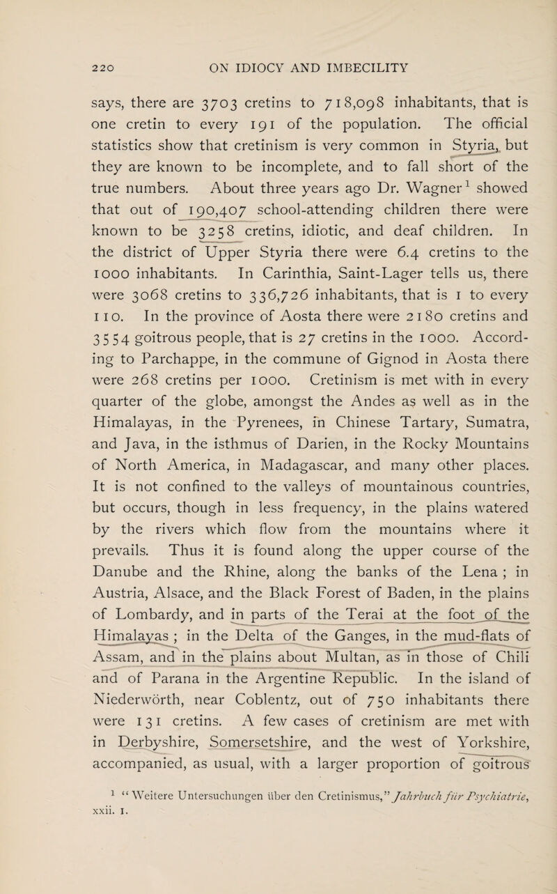 says, there are 3703 cretins to 718,098 inhabitants, that is one cretin to every 191 of the population. The official statistics show that cretinism is very common in Styria, but they are known to be incomplete, and to fall short of the true numbers. About three years ago Dr. Wagner1 showed that out of 190,407 school-attending children there were known to be 3258 cretins, idiotic, and deaf children. In the district of Upper Styria there were 6.4 cretins to the 1000 inhabitants. In Carinthia, Saint-Lager tells us, there were 3068 cretins to 336,726 inhabitants, that is 1 to every 110. In the province of Aosta there were 2180 cretins and 3 5 54 goitrous people, that is 27 cretins in the 1000. Accord¬ ing to Parchappe, in the commune of Gignod in Aosta there were 268 cretins per 1000. Cretinism is met with in every quarter of the globe, amongst the Andes as well as in the Himalayas, in the Pyrenees, in Chinese Tartary, Sumatra, and Java, in the isthmus of Darien, in the Rocky Mountains of North America, in Madagascar, and many other places. It is not confined to the valleys of mountainous countries, but occurs, though in less frequency, in the plains watered by the rivers which flow from the mountains where it prevails. Thus it is found along the upper course of the Danube and the Rhine, along the banks of the Lena ; in Austria, Alsace, and the Black Forest of Baden, in the plains of Lombardy, and in parts of the Terai at the foot of the Himalayas ; in the Delta of the Ganges, in the mud-flats of Assam, and in the plains about Multan, as in those of Chili and of Parana in the Argentine Republic. In the island of Niederworth, near Coblentz, out of 750 inhabitants there were 131 cretins. A few cases of cretinism are met with in Derbyshire, Somersetshire, and the west of Yorkshire, accompanied, as usual, with a larger proportion of goitrous 1 “ Weitere Untersuchungen iiber den Qrcimhmus^ Jahrbztch fiir Psychiatrie, xxii. I.