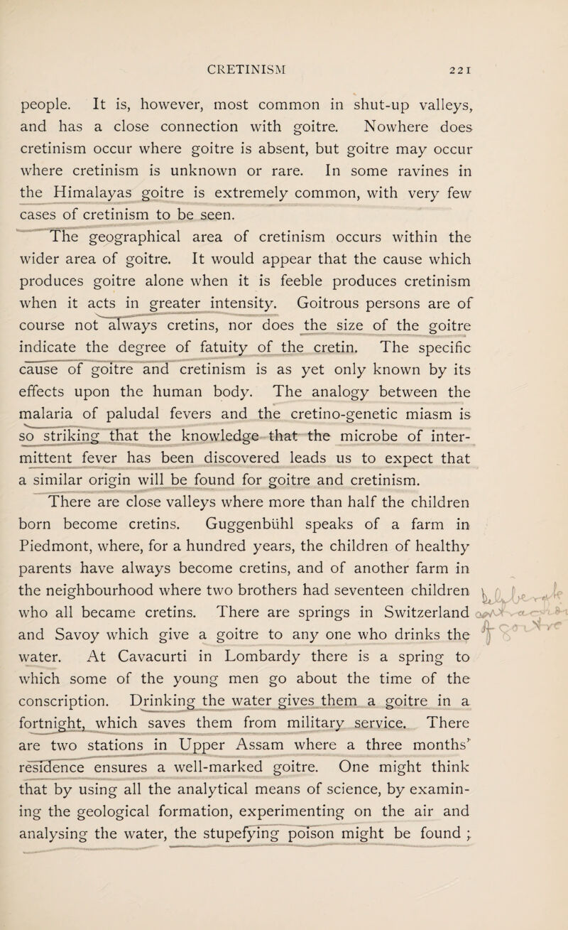 people. It is, however, most common in shut-up valleys, and has a close connection with goitre. Nowhere does cretinism occur where goitre is absent, but goitre may occur where cretinism is unknown or rare. In some ravines in the Himalayas goitre is extremely common, with very few cases of cretinism to be seen. The geographical area of cretinism occurs within the wider area of goitre. It would appear that the cause which produces goitre alone when it is feeble produces cretinism when it acts in greater intensity. Goitrous persons are of course not always cretins, nor does the size of the goitre indicate the degree of fatuity of the cretin. The specific cause of goitre and cretinism is as yet only known by its effects upon the human body. The analogy between the malaria of paludal fevers and the cretino-genetic miasm is V_„_— .... . so striking that the knowledge that the microbe of inter¬ mittent fever has been discovered leads us to expect that a similar origin will be found for goitre and cretinism. There are close valleys where more than half the children born become cretins. Guggenbiihl speaks of a farm in Piedmont, where, for a hundred years, the children of healthy parents have always become cretins, and of another farm in the neighbourhood where two brothers had seventeen children \ fy, who all became cretins. There are springs in Switzerland <,voi ' and Savoy which give a goitre to any one who drinks the water. At Cavacurti in Lombardy there is a spring to which some of the young men go about the time of the conscription. Drinking the water gives them a goitre in a fortnight, which saves them from military service. There are two stations in Upper Assam where a three months’ residence ensures a well-marked goitre. One might think that by using all the analytical means of science, by examin¬ ing the geological formation, experimenting on the air and analysing the water, the stupefying poison might be found