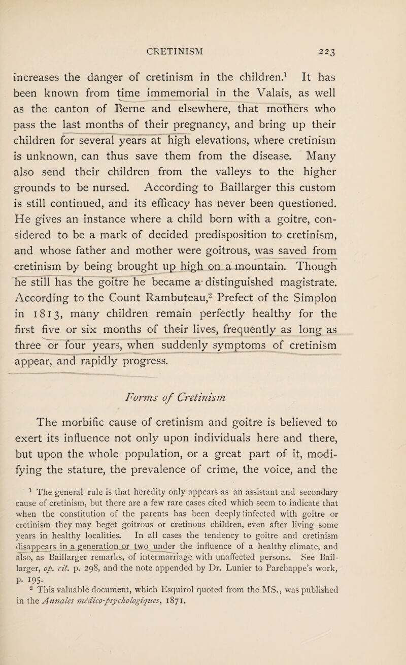 increases the danger of cretinism in the children.1 It has been known from time immemorial in the Valais, as well as the canton of Berne and elsewhere, that mothers who pass the last months of their pregnancy, and bring up their children for several years at high elevations, where cretinism is unknown, can thus save them from the disease. Many also send their children from the valleys to the higher grounds to be nursed. According to Baillarger this custom is still continued, and its efficacy has never been questioned. He gives an instance where a child born with a goitre, con¬ sidered to be a mark of decided predisposition to cretinism, and whose father and mother were goitrous, was saved from cretinism by being brought up high on a mountain. Though he still has the goitre he became a* distinguished magistrate. According to the Count Rambuteau,2 Prefect of the Simplon in 1813, many children remain perfectly healthy for the first five or six months of their lives, frequently as long as three or four years, when suddenly symptoms of cretinism appear, and rapidly progress. Forms of Cretinism The morbific cause of cretinism and goitre is believed to exert its influence not only upon individuals here and there, but upon the whole population, or a great part of it, modi¬ fying the stature, the prevalence of crime, the voice, and the 1 The general rule is that heredity only appears as an assistant and secondary cause of cretinism, but there are a few rare cases cited which seem to indicate that when the constitution of the parents has been deeply! infected with goitre or cretinism they may beget goitrous or cretinous children, even after living some years in healthy localities. In all cases the tendency to goitre and cretinism disappears in a generation or two under the influence of a healthy climate, and also, as Baillarger remarks, of intermarriage with unaffected persons. See Bail¬ larger, op. cit. p. 298, and the note appended by Dr. Lunier to Parchappe’s work, P- 195- 2 This valuable document, which Esquirol quoted from the MS., was published in the Annates me'dico-psychologiques, 1871.