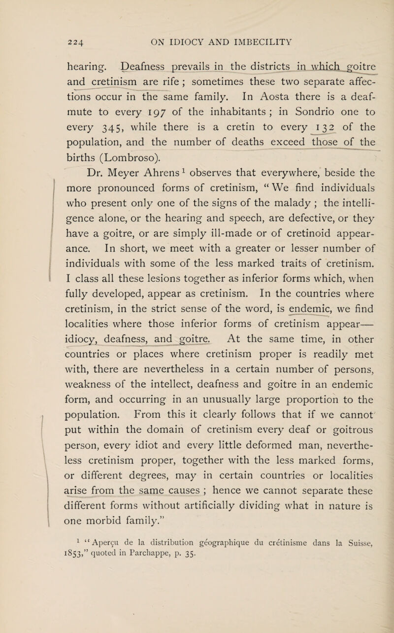 hearing. Deafness prevails in the districts in which goitre and cretinism are rife ; sometimes these two separate affec¬ tions occur in the same family. In Aosta there is a deaf- mute to every 197 of the inhabitants; in Sondrio one to every 345, while there is a cretin to every 132 of the population, and the number of deaths exceed those of the births (Lombroso). Dr. Meyer Ahrens1 observes that everywhere, beside the more pronounced forms of cretinism, “ We find individuals who present only one of the signs of the malady ; the intelli¬ gence alone, or the hearing and speech, are defective, or they have a goitre, or are simply ill-made or of cretinoid appear¬ ance. In short, we meet with a greater or lesser number of individuals with some of the less marked traits of cretinism. I class all these lesions together as inferior forms which, when fully developed, appear as cretinism. In the countries where cretinism, in the strict sense of the word, is endemic, we find localities where those inferior forms of cretinism appear— idiocy, deafness, and goitre. At the same time, in other countries or places where cretinism proper is readily met with, there are nevertheless in a certain number of persons, weakness of the intellect, deafness and goitre in an endemic form, and occurring in an unusually large proportion to the population. From this it clearly follows that if we cannot put within the domain of cretinism every deaf or goitrous person, every idiot and every little deformed man, neverthe¬ less cretinism proper, together with the less marked forms, or different degrees, may in certain countries or localities arise from the same causes ; hence we cannot separate these different forms without artificially dividing what in nature is one morbid family.” 1 “ Aper9U de la distribution geographique du cretinisme dans la Suisse, 1853,” quoted in Parchappe, p. 35.