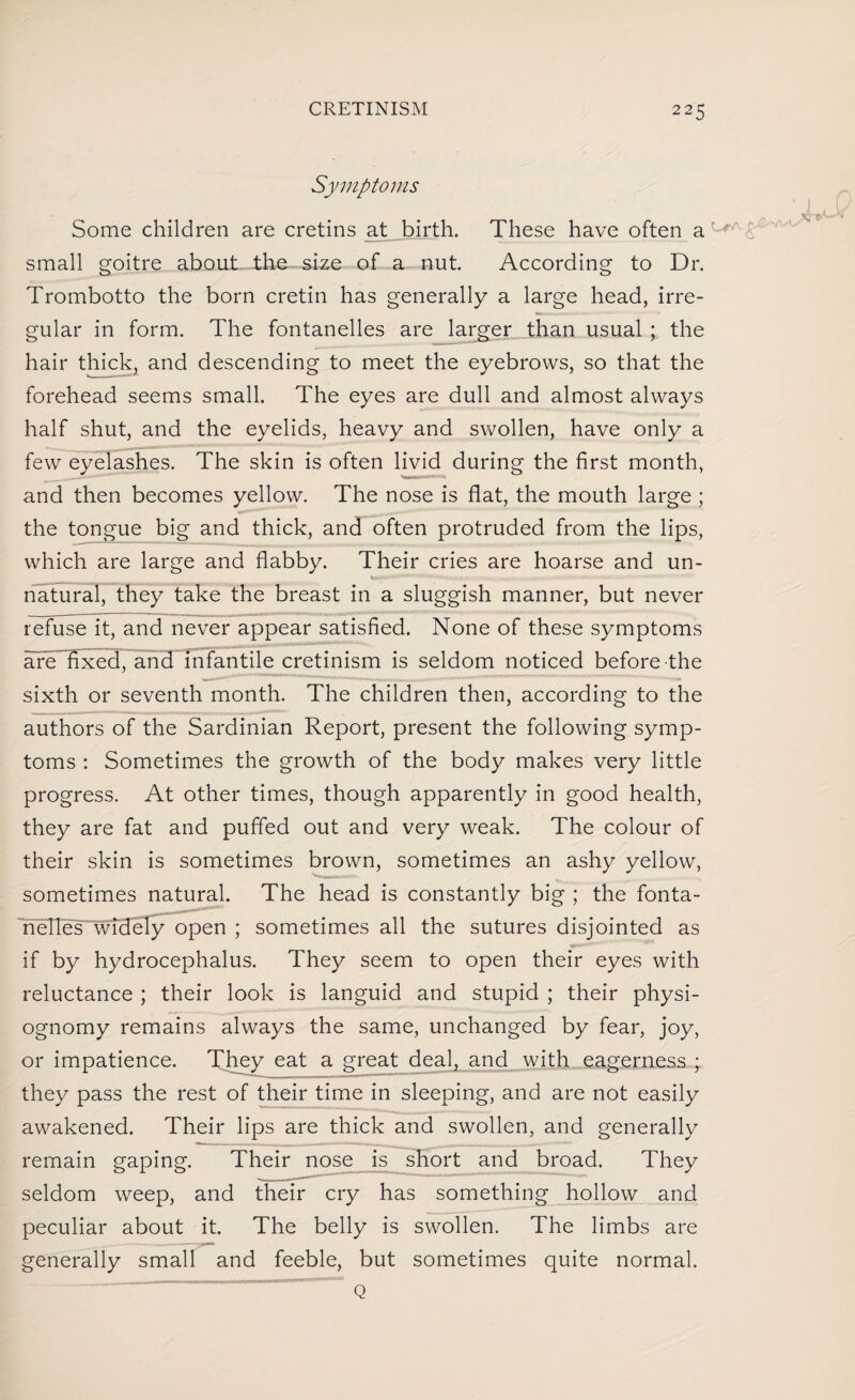 Symptoms Some children are cretins at birth. These have often a small goitre about the size of a nut. According to Dr. Trombotto the born cretin has generally a large head, irre¬ gular in form. The fontanelles are larger than usual ; the hair thick, and descending to meet the eyebrows, so that the forehead seems small. The eyes are dull and almost always half shut, and the eyelids, heavy and swollen, have only a few eyelashes. The skin is often livid during the first month, and then becomes yellow. The nose is flat, the mouth large ; the tongue big and thick, and often protruded from the lips, which are large and flabby. Their cries are hoarse and un- natural, they take the breast in a sluggish manner, but never refuse it, and never appear satisfied. None of these symptoms are fixed, and infantile cretinism is seldom noticed before the sixth or seventh month. The children then, according to the authors of the Sardinian Report, present the following symp¬ toms : Sometimes the growth of the body makes very little progress. At other times, though apparently in good health, they are fat and puffed out and very weak. The colour of their skin is sometimes brown, sometimes an ashy yellow, sometimes natural. The head is constantly big ; the fonta- nelles widely open ; sometimes all the sutures disjointed as __ if by hydrocephalus. They seem to open their eyes with reluctance ; their look is languid and stupid ; their physi¬ ognomy remains always the same, unchanged by fear, joy, or impatience. They eat a great deal, and with eagerness ; they pass the rest of their time in sleeping, and are not easily awakened. Their lips are thick and swollen, and generally remain gaping. Their nose is short and broad. They seldom weep, and their cry has something hollow and peculiar about it. The belly is swollen. The limbs are generally small and feeble, but sometimes quite normal. Q