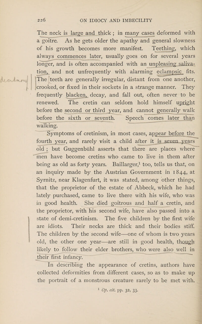 t A 1 f The neck is large and thick ; in many cases deformed with a goitre. As he gets older the apathy and general slowness of his growth becomes more manifest. Teething, which always commences later, usually goes on for several years longer, and is often accompanied with an unpleasing .saliva- tion, and not unfrequently with alarming eclampsic fits. The teeth are generally irregular, distant from one another, ■ crooked, or fixed in their sockets in a strange manner. They frequently blacken, decay, and fall out, often never to be renewed. The cretin can seldom hold himself upright before the second or third year, and cannot generally walk before the sixth or seventh. Speech comes later than walking. Symptoms of cretinism, in most cases, appear before the fourth year, and rarely visit a child after it is seven years old ; but Guggenbtihl asserts that there are places where men have become cretins who came to live in them after being as old as forty years. Baillarger,1 too, tells us that, on an inquiry made by the Austrian Government in 1844, at Syrnitz, near Klagenfurt, it was stated, among other things, that the proprietor of the estate of Abbeck, which he had lately purchased, came to live there with his wife, who was in good health. She died goitrous and half a cretin, and the proprietor, with his second wife, have also passed into a state of demi-cretinism. The five children by the first wife are idiots. Their necks are thick and their bodies stiff. The children by the second wife—one of whom is two years old, the other one year—are still in good health, though likely to follow their elder brothers, who were also well in their first infancy. In describing the appearance of cretins, authors have collected deformities from different cases, so as to make up the portrait of a monstrous creature rarely to be met with. 1 Op. cit. pp. 32, 33.