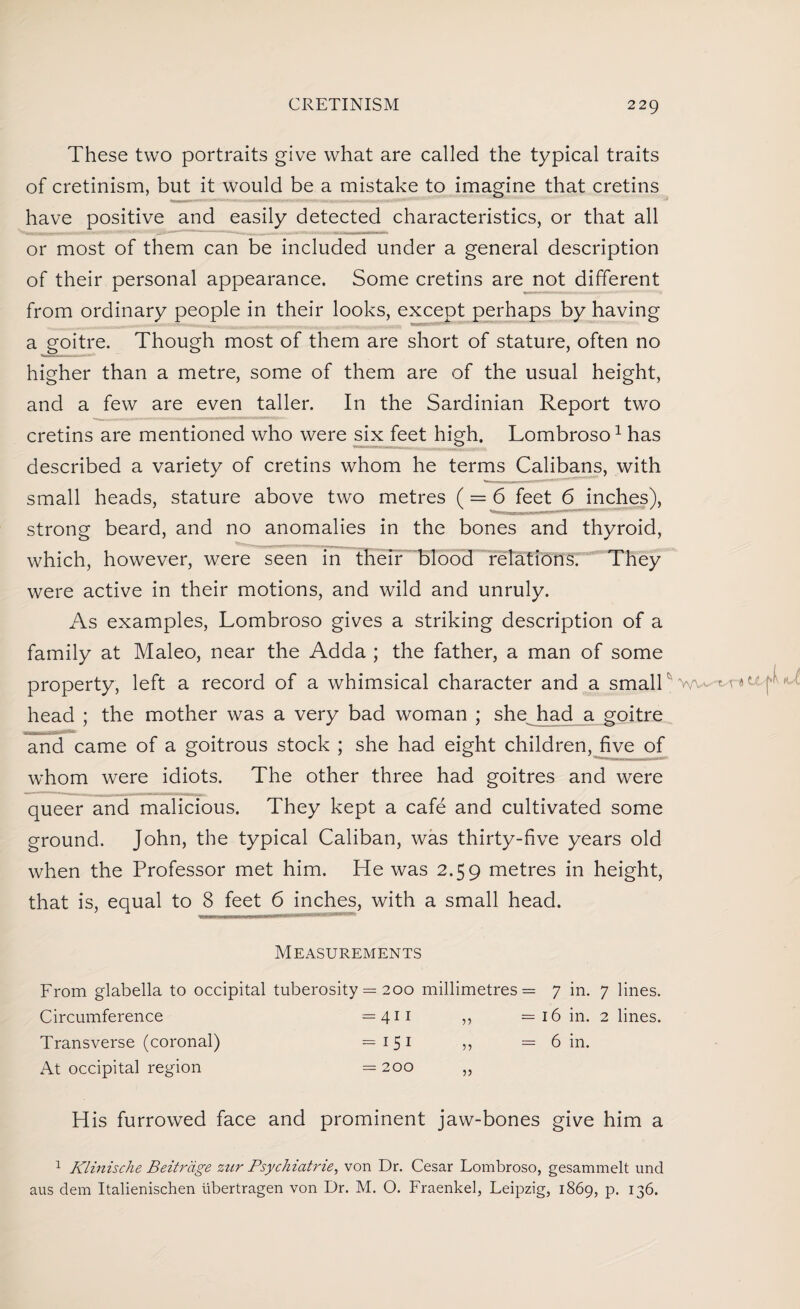 These two portraits give what are called the typical traits of cretinism, but it would be a mistake to imagine that cretins have positive and easily detected characteristics, or that all or most of them can be included under a general description of their personal appearance. Some cretins are not different from ordinary people in their looks, except perhaps by having a goitre. Though most of them are short of stature, often no higher than a metre, some of them are of the usual height, and a few are even taller. In the Sardinian Report two cretins are mentioned who were six feet high. Lombroso1 has described a variety of cretins whom he terms Calibans, with small heads, stature above two metres ( = 6 feet 6 inches), strong beard, and no anomalies in the bones and thyroid, which, however, were seen in their blood relations. They were active in their motions, and wild and unruly. As examples, Lombroso gives a striking description of a family at Maleo, near the Adda ; the father, a man of some property, left a record of a whimsical character and a smalPv^. t.-r* ^ *■ head ; the mother was a very bad woman ; she had a goitre and came of a goitrous stock ; she had eight children, five of whom were idiots. The other three had goitres and were queer and malicious. They kept a cafe and cultivated some ground. John, the typical Caliban, was thirty-five years old when the Professor met him. He was 2.59 metres in height, that is, equal to 8 feet 6 inches, with a small head. Measurements From glabella to occipital tuberosity = 200 millimetres Circumference =411 ,, Transverse (coronal) =151 ,, At occipital region = 200 ,, His furrowed face and prominent jaw-bones give him a 1 Klinische Beitrdge zur Psychiatric, von Dr. Cesar Lombroso, gesammelt und aus dem Italienischen ubertragen von Dr. M. O. Fraenkel, Leipzig, 1869, p. 136. = 7 in. 7 lines. = 16 in. 2 lines. = 6 in.