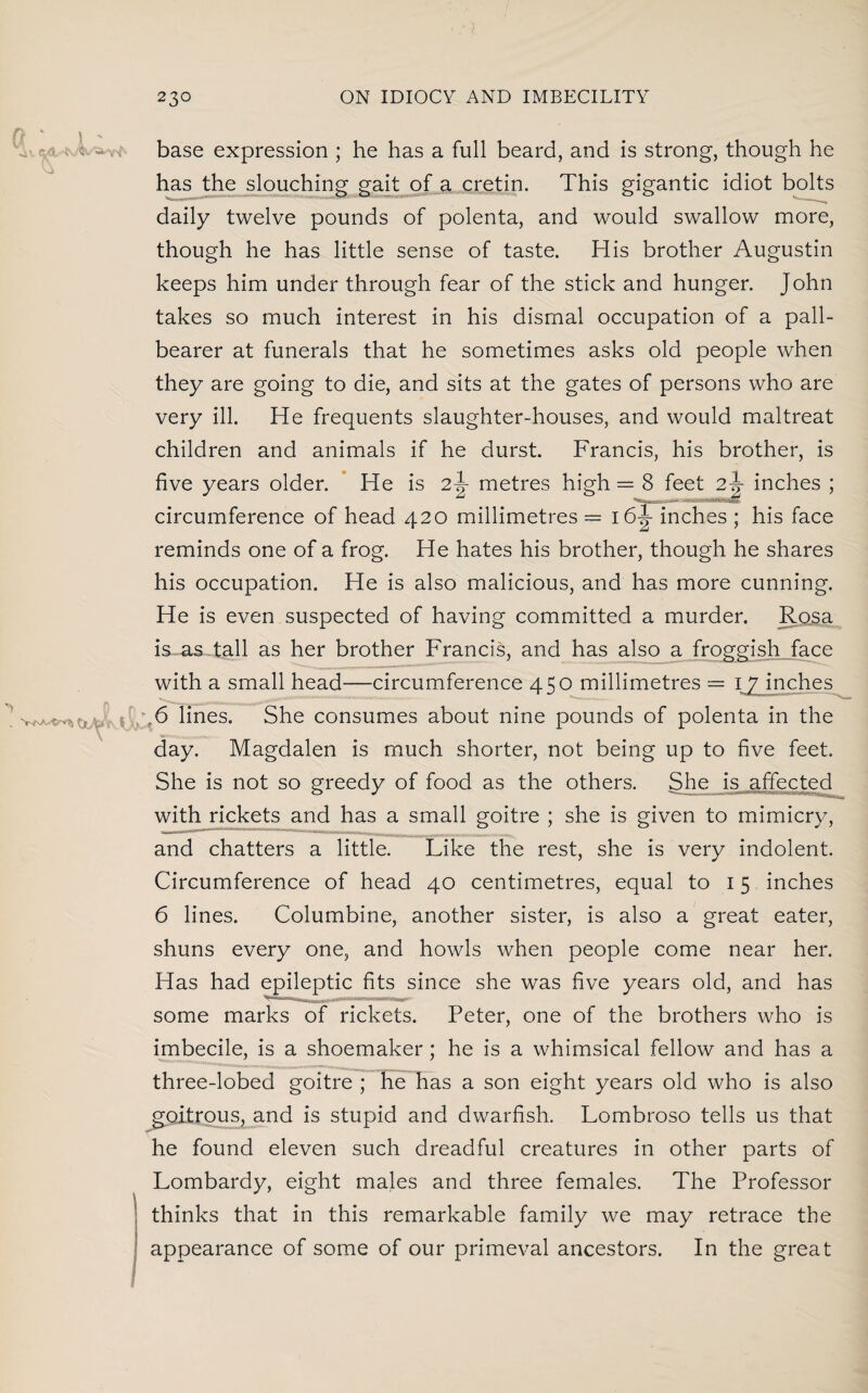 base expression ; he has a full beard, and is strong, though he has the slouching gait of a cretin. This gigantic idiot bolts daily twelve pounds of polenta, and would swallow more, though he has little sense of taste. His brother Augustin keeps him under through fear of the stick and hunger. John takes so much interest in his dismal occupation of a pall¬ bearer at funerals that he sometimes asks old people when they are going to die, and sits at the gates of persons who are very ill. He frequents slaughter-houses, and would maltreat children and animals if he durst. Francis, his brother, is five years older. He is 2Jr metres high — 8 feet 2 J inches ; circumference of head 420 millimetres — 16^ inches ; his face reminds one of a frog. He hates his brother, though he shares his occupation. He is also malicious, and has more cunning. He is even suspected of having committed a murder. Rosa is as tall as her brother Francis, and has also a froggish face with a small head—circumference 450 millimetres = 6 lines. She consumes about nine pounds of polenta in the day. Magdalen is much shorter, not being up to five feet. She is not so greedy of food as the others. She is affected with rickets and has a small goitre ; she is given to mimicry, and chatters a little. Like the rest, she is very indolent. Circumference of head 40 centimetres, equal to 15 inches 6 lines. Columbine, another sister, is also a great eater, shuns every one, and howls when people come near her. Has had epileptic fits since she was five years old, and has some marks of rickets. Peter, one of the brothers who is imbecile, is a shoemaker; he is a whimsical fellow and has a three-lobed goitre ; he has a son eight years old who is also goitrous, and is stupid and dwarfish. Lombroso tells us that he found eleven such dreadful creatures in other parts of Lombardy, eight males and three females. The Professor thinks that in this remarkable family we may retrace the appearance of some of our primeval ancestors. In the great