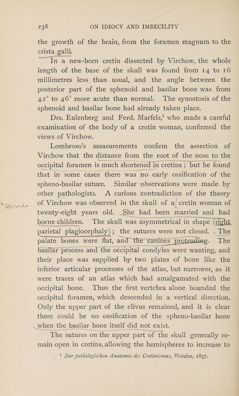 the growth of the brain, from the foramen magnum to the crista galli. In a new-born cretin dissected by Virchow, the whole length of the base of the skull was found from 14 to 16 millimetres less than usual, and the angle between the posterior part of the sphenoid and basilar bone was from 420 to 46° more acute than normal. The synostosis of the sphenoid and basilar bone had already taken place. Drs. Eulenberg and Ferd. Marfels,1 who made a careful examination of the body of a cretin woman, confirmed the views of Virchow. Lombroso’s measurements confirm the assertion of Virchow that the distance from the root of the nose to the occipital foramen is much shortened in cretins ; but he found that in some cases there was no early ossification of the spheno-basilar suture. Similar observations were made by other pathologists. A curious contradiction of the theory of Virchow was observed in the skull of a cretin woman of twenty-eight years old. She had been married and had borne children. The skull was asymmetrical in sha/pe frlpEt parietal plagiocephaly) ; the sutures were not closed. The palate bones were flat, and the canines protruding. The basilar process and the occipital condyles were wanting, and their place was supplied by two plates of bone like the inferior articular processes of the atlas, but narrower, as it were traces of an atlas which had amalgamated with the occipital bone. Thus the first vertebra alone bounded the occipital foramen, which descended in a vertical direction. Only the upper part of the clivus remained, and it is clear there could be no ossification of the spheno-basilar bone . when the basilar bone itself did not exist The sutures on the upper part of the skull generally re¬ main open in cretins, allowing the hemispheres to increase to 1 Zurpathologischen Anatomie des Cretinismus, Wetzlar, 1S57.