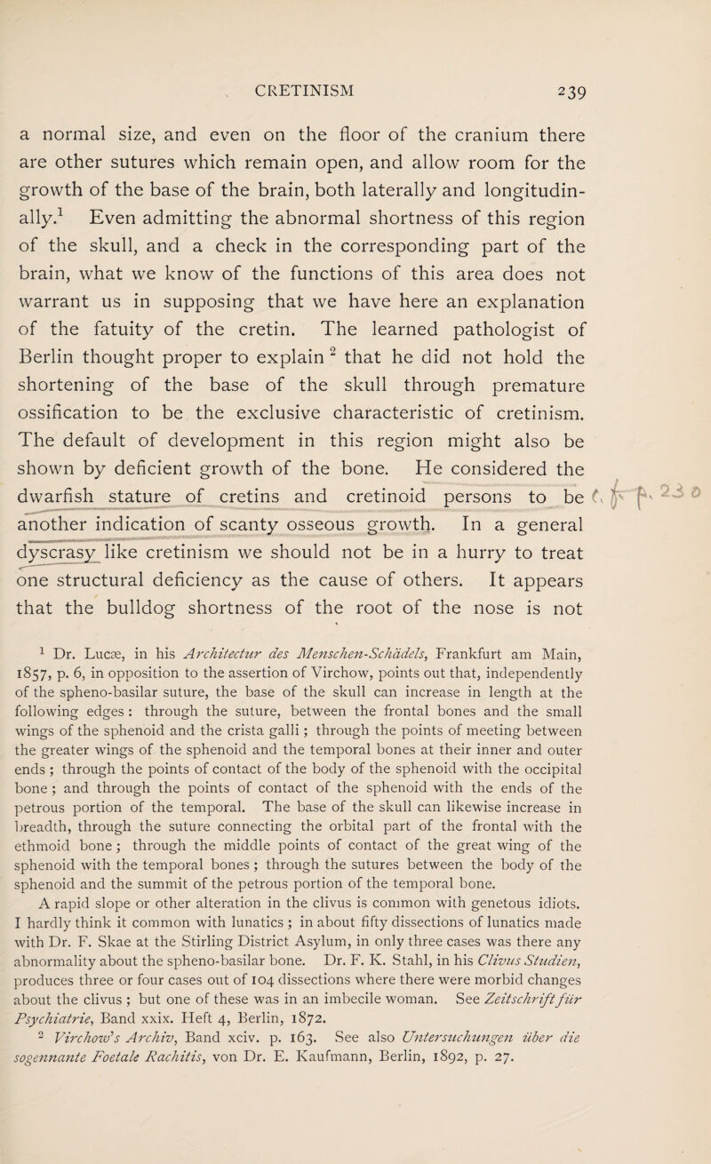 a normal size, and even on the floor of the cranium there are other sutures which remain open, and allow room for the growth of the base of the brain, both laterally and longitudin¬ ally.1 Even admitting the abnormal shortness of this region of the skull, and a check in the corresponding part of the brain, what we know of the functions of this area does not warrant us in supposing that we have here an explanation of the fatuity of the cretin. The learned pathologist of Berlin thought proper to explain 2 that he did not hold the shortening of the base of the skull through premature ossification to be the exclusive characteristic of cretinism. The default of development in this region might also be shown by deficient growth of the bone. He considered the dwarfish stature of cretins and cretinoid persons to be t\ another indication of scanty osseous growth. In a general dyscrasy like cretinism we should not be in a hurry to treat one structural deficiency as the cause of others. It appears that the bulldog shortness of the root of the nose is not 1 Dr. Lucae, in his Architectur des Menschen-Schadels, Frankfurt am Main, 1857, p. 6, in opposition to the assertion of Virchow, points out that, independently of the spheno-basilar suture, the base of the skull can increase in length at the following edges : through the suture, between the frontal bones and the small wings of the sphenoid and the crista galli; through the points of meeting between the greater wings of the sphenoid and the temporal bones at their inner and outer ends ; through the points of contact of the body of the sphenoid with the occipital bone ; and through the points of contact of the sphenoid with the ends of the petrous portion of the temporal. The base of the skull can likewise increase in breadth, through the suture connecting the orbital part of the frontal with the ethmoid bone; through the middle points of contact of the great wing of the sphenoid with the temporal bones ; through the sutures between the body of the sphenoid and the summit of the petrous portion of the temporal bone. A rapid slope or other alteration in the clivus is common with genetous idiots. I hardly think it common with lunatics ; in about fifty dissections of lunatics made with Dr. F. Skae at the Stirling District Asylum, in only three cases was there any abnormality about the spheno-basilar bone. Dr. F. K. Stahl, in his Clivus Studien, produces three or four cases out of 104 dissections where there were morbid changes about the clivus ; but one of these was in an imbecile woman. See Zeitschriftfiir Psychiatrie, Band xxix. Heft 4, Berlin, 1872. 2 Virchow’s Archiv, Band xciv. p. 163. See also Untersuchungen iiber die sogennante Foetale Rachitis, von Dr. E. Kaufmann, Berlin, 1892, p. 27.