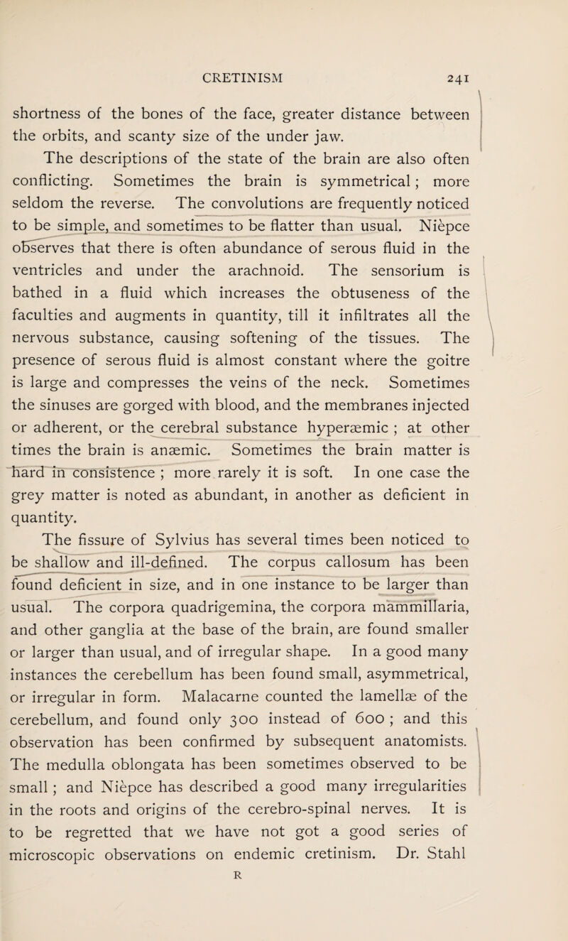 shortness of the bones of the face, greater distance between the orbits, and scanty size of the under jaw. The descriptions of the state of the brain are also often conflicting. Sometimes the brain is symmetrical; more seldom the reverse. The convolutions are frequently noticed to be simple, and sometimes to be flatter than usual. Niepce observes that there is often abundance of serous fluid in the ventricles and under the arachnoid. The sensorium is bathed in a fluid which increases the obtuseness of the faculties and augments in quantity, till it infiltrates all the nervous substance, causing softening of the tissues. The presence of serous fluid is almost constant where the goitre is large and compresses the veins of the neck. Sometimes the sinuses are gorged with blood, and the membranes injected or adherent, or the cerebral substance hyperaemic ; at other times the brain is anaemic. Sometimes the brain matter is hard in consistence ; more rarely it is soft. In one case the grey matter is noted as abundant, in another as deficient in quantity. The fissure of Sylvius has several times been noticed to be shallow and ill-defined. The corpus callosum has been found deficient in size, and in one instance to be larger than usual. The corpora quadrigemina, the corpora mammillaria, and other ganglia at the base of the brain, are found smaller or larger than usual, and of irregular shape. In a good many instances the cerebellum has been found small, asymmetrical, or irregular in form. Malacarne counted the lamellae of the cerebellum, and found only 300 instead of 600 ; and this observation has been confirmed by subsequent anatomists. The medulla oblongata has been sometimes observed to be small; and Niepce has described a good many irregularities in the roots and origins of the cerebro-spinal nerves. It is to be regretted that we have not got a good series of microscopic observations on endemic cretinism. Dr. Stahl R