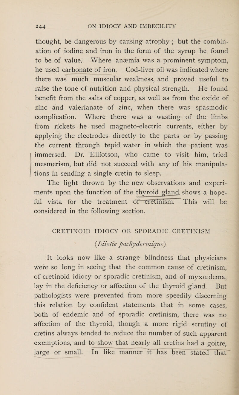 thought, be dangerous by causing atrophy ; but the combin¬ ation of iodine and iron in the form of the syrup he found to be of value. Where anaemia was a prominent symptom, he used carbonate of iron. Cod-liver oil was indicated where there was much muscular weakness, and proved useful to raise the tone of nutrition and physical strength. He found benefit from the salts of copper, as well as from the oxide of zinc and valerianate of zinc, when there was spasmodic complication. Where there was a wasting of the limbs from rickets he used magneto-electric currents, either by applying the electrodes directly to the parts or by passing the current through tepid water in which the patient was immersed. Dr. Elliotson, who came to visit him, tried mesmerism, but did not succeed with any of his manipula¬ tions in sending a single cretin to sleep. The light thrown by the new observations and experi¬ ments upon the function of the thyroid gland shows a hope¬ ful vista for the treatment of Cfet’imsnr This will be considered in the following section. CRETINOID IDIOCY OR SPORADIC CRETINISM (.Tdiotie pachydermique) It looks now like a strange blindness that physicians were so long in seeing that the common cause of cretinism, of cretinoid idiocy or sporadic cretinism, and of myxcedema, lay in the deficiency or affection of the thyroid gland. But pathologists were prevented from more speedily discerning this relation by confident statements that in some cases, both of endemic and of sporadic cretinism, there was no affection of the thyroid, though a more rigid scrutiny of cretins always tended to reduce the number of such apparent exemptions, and to show that nearly all cretins had a goitre, large or small. In like manner it has been stated that