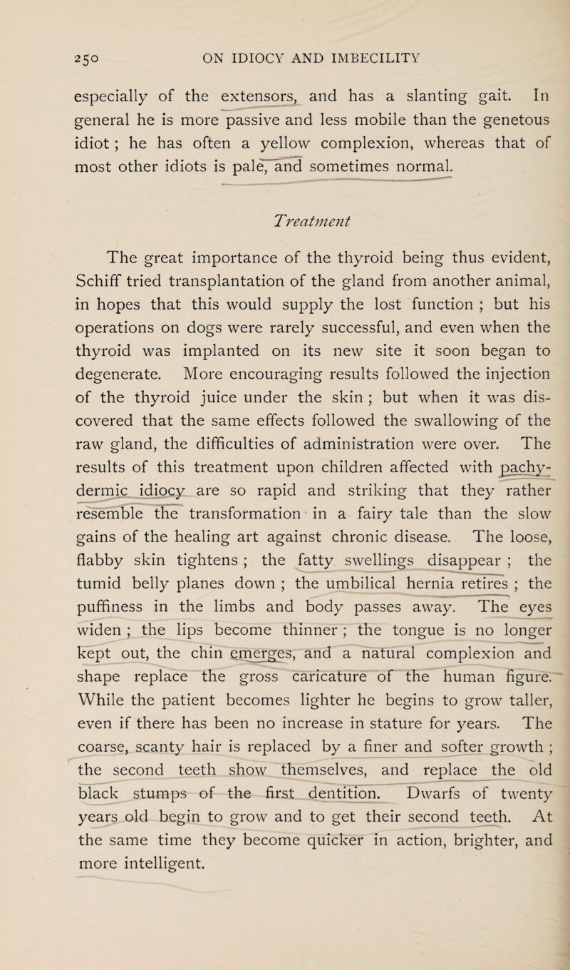 especially of the extensors, and has a slanting gait. In general he is more passive and less mobile than the genetous idiot; he has often a yellow complexion, whereas that of most other idiots is paleTand sometimes normal. Treatment The great importance of the thyroid being thus evident, Schiff tried transplantation of the gland from another animal, in hopes that this would supply the lost function ; but his operations on dogs were rarely successful, and even when the thyroid was implanted on its new site it soon began to degenerate. More encouraging results followed the injection of the thyroid juice under the skin ; but when it was dis¬ covered that the same effects followed the swallowing of the raw gland, the difficulties of administration were over. The results of this treatment upon children affected with pachy¬ derm ic idiocy are so rapid and striking that they rather resemble the transformation in a fairy tale than the slow gains of the healing art against chronic disease. The loose, flabby skin tightens; the fatty swellings disappear ; the tumid belly planes down ; the umbilical hernia retires ; the puffiness in the limbs and body passes away. The eyes widen ; the lips become thinner ; the tongue is no longer kept out, the chin .emerges, and a natural complexion and shape replace the gross caricature of the human figure. While the patient becomes lighter he begins to grow taller, even if there has been no increase in stature for years. The coarse, scanty hair is replaced by a finer and softer growth ; the second teeth show themselves, and replace the old black stumps of the first dentition. Dwarfs of twenty years old begin to grow and to get their second teeth. At the same time they become quicker in action, brighter, and more intelligent.