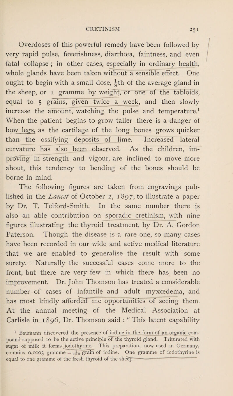 Overdoses of this powerful remedy have been followed by very rapid pulse, feverishness, diarrhoea, faintness, and even fatal collapse ; in other cases, especially in ordinary health, whole glands have been taken without a sensible effect. One ought to begin with a small dose, -J-th of the average gland in the sheep, or i gramme by weight, or one of the tabloids, equal to 5 grains, given twice a week, and then slowly increase the amount, watching the pulse and temperature.1 When the patient begins to grow taller there is a danger of bow legs, as the cartilage of the long bones grows quicker than the ossifying deposits of lime. Increased lateral curvature has also been observed. As the children, im¬ proving in strength and vigour, are inclined to move more about, this tendency to bending of the bones should be borne in mind. The following figures are taken from engravings pub¬ lished in the Lancet of October 2, 1897, to illustrate a paper by Dr. T. Telford-Smith. In the same number there is also an able contribution on sporadic cretinism, with nine figures illustrating the thyroid treatment, by Dr. A. Gordon Paterson. Though the disease is a rare one, so many cases have been recorded in our wide and active medical literature that we are enabled to generalise the result with some surety. Naturally the successful cases come more to the front, but there are very few in which there has been no improvement. Dr. John Thomson has treated a considerable number of cases of infantile and adult myxcedema, and has most kindly afforded me opportunities of seeing them. At the annual meeting of the Medical Association at Carlisle in 1896, Dr. Thomson said : “This latent capability 1 Baumann discovered the presence of iodine in the form of an organic com¬ pound supposed to be the active principle of the thyroid gland. Triturated with sugar of milk it forms iodothyrine. This preparation, now used in Germany, contains 0.0003 gramme = y grain of iodine. One gramme of iodothyrine is equal to one gramme of the fresh thyroid of the sheep:-— 1 