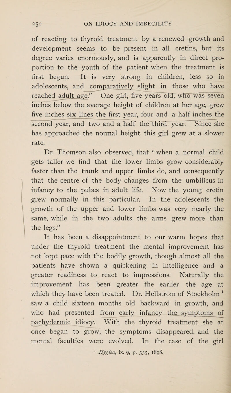 of reacting to thyroid treatment by a renewed growth and development seems to be present in all cretins, but its degree varies enormously, and is apparently in direct pro¬ portion to the youth of the patient when the treatment is first begun. It is very strong in children, less so in adolescents, and comparatively slight in those who have reached adult age.” One girl, five years old, who was seven inches below the average height of children at her age, grew five inches six lines the first year, four and a half inches the second year, and two and a half the third year. Since she has approached the normal height this girl grew at a slower rate. Dr. Thomson also observed, that “ when a normal child gets taller we find that the lower limbs grow considerably faster than the trunk and upper limbs do, and consequently that the centre of the body changes from the umbilicus in infancy to the pubes in adult life. Now the young cretin grew normally in this particular. In the adolescents the growth of the upper and lower limbs was very nearly the same, while in the two adults the arms grew more than the legs.” It has been a disappointment to our warm hopes that under the thyroid treatment the mental improvement has not kept pace with the bodily growth, though almost all the patients have shown a quickening in intelligence and a greater readiness to react to impressions. Naturally the improvement has been greater the earlier the age at which they have been treated. Dr. Hellstrom of Stockholm 1 saw a child sixteen months old backward in growth, and who had presented from early infancy the symptoms of pachydermic idiocy. With the thyroid treatment she at once began to grow, the symptoms disappeared, and the mental faculties were evolved. In the case of the girl 1 Hygiea, lx. 9, p. 335, 1898.