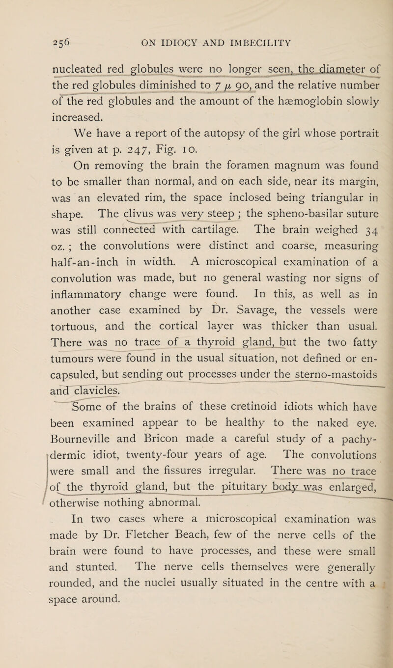 nucleated red globules were no longer seen, the diameter of mini i»i-w.>minii -- the red globules diminished to 7 fju 90, and the relative number of the red globules and the amount of the haemoglobin slowly increased. We have a report of the autopsy of the girl whose portrait is given at p. 247, Fig. 10. On removing the brain the foramen magnum was found to be smaller than normal, and on each side, near its margin, was an elevated rim, the space inclosed being triangular in shape. The clivus was very steep ; the spheno-basilar suture was still connected with cartilage. The brain weighed 34 oz. ; the convolutions were distinct and coarse, measuring half-an-inch in width. A microscopical examination of a convolution was made, but no general wasting nor signs of inflammatory change were found. In this, as well as in another case examined by Dr. Savage, the vessels were tortuous, and the cortical layer was thicker than usual. There was no trace of a thyroid gland, but the two fatty tumours were found in the usual situation, not defined or en- capsuled, but sending out processes under the sterno-mastoids and clavicles. Some of the brains of these cretinoid idiots which have been examined appear to be healthy to the naked eye. Bourneville and Bricon made a careful study of a pachy- dermic idiot, twenty-four years of age. The convolutions were small and the fissures irregular. There was no trace of the thyroid gland, but the pituitary body was enlarged, otherwise nothing abnormal. In two cases where a microscopical examination was made by Dr. Fletcher Beach, few of the nerve cells of the brain were found to have processes, and these were small and stunted. The nerve cells themselves were generally rounded, and the nuclei usually situated in the centre with a space around.