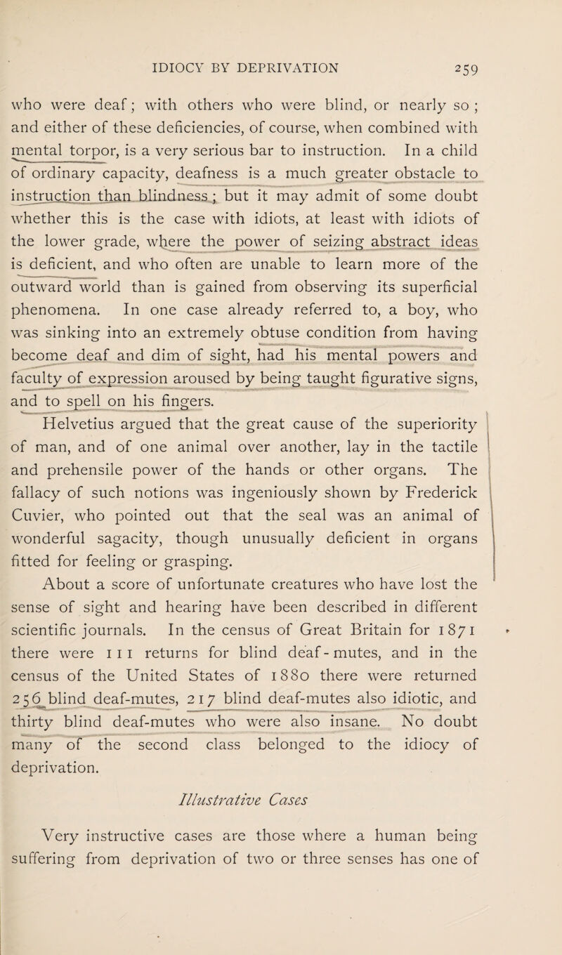 who were deaf; with others who were blind, or nearly so ; and either of these deficiencies, of course, when combined with mental torpor, is a very serious bar to instruction. In a child of ordinary capacity, deafness is a much greater obstacle to instruction than blindness ; but it may admit of some doubt whether this is the case with idiots, at least with idiots of the lower grade, where the power of seizing abstract ideas is deficient, and who often are unable to learn more of the outward world than is gained from observing its superficial phenomena. In one case already referred to, a boy, who was sinking into an extremely obtuse condition from having become deaf and dim of sight, had his mental powers and faculty of expression aroused by being taught figurative signs, and to spell on his fingers. Helvetius argued that the great cause of the superiority of man, and of one animal over another, lay in the tactile and prehensile power of the hands or other organs. The fallacy of such notions was ingeniously shown by Frederick Cuvier, who pointed out that the seal was an animal of wonderful sagacity, though unusually deficient in organs fitted for feeling or grasping. About a score of unfortunate creatures who have lost the sense of sight and hearing have been described in different scientific journals. In the census of Great Britain for 1871 there were 1 1 1 returns for blind deaf - mutes, and in the census of the United States of 1880 there were returned 256 blind deaf-mutes, 217 blind deaf-mutes also idiotic, and thirty blind deaf-mutes who were also insane. No doubt many of the second class belonged to the idiocy of deprivation. Illustrative Cases Very instructive cases are those where a human being suffering from deprivation of two or three senses has one of