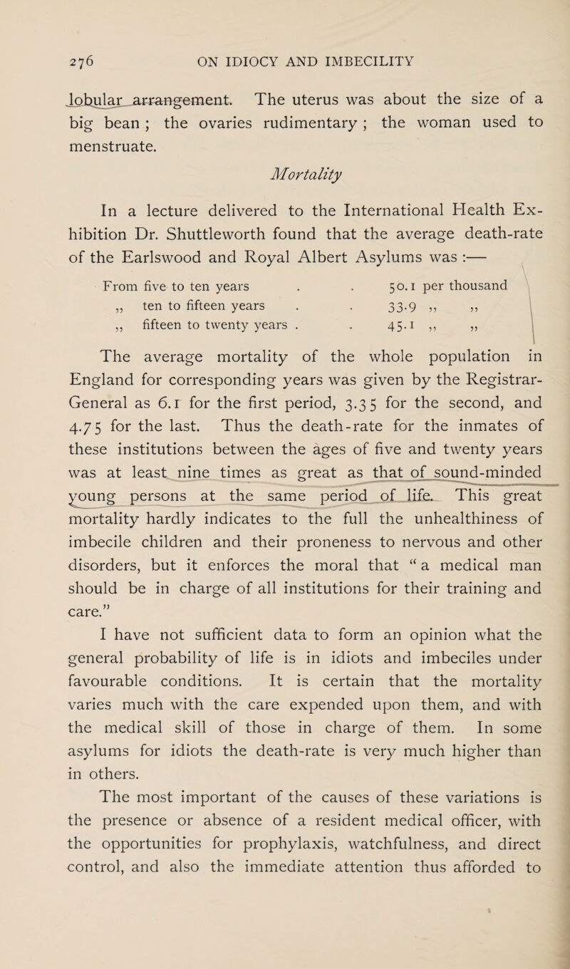 Johular.arrangement. The uterus was about the size of a big bean ; the ovaries rudimentary; the woman used to menstruate. Mortality In a lecture delivered to the International Health Ex¬ hibition Dr. Shuttleworth found that the average death-rate of the Earlswood and Royal Albert Asylums was :— From five to ten years ten to fifteen years fifteen to twenty years . 55 55 50.1 per thousand 33-9 5, 45.1 55 55 55 The average mortality of the whole population in England for corresponding years was given by the Registrar- General as 6.1 for the first period, 3.35 for the second, and 4.75 for the last. Thus the death-rate for the inmates of these institutions between the ages of five and twenty years was at least nine times as great as that of sound-minded young persons at the same period of life. This great mortality hardly indicates to the full the unhealthiness of imbecile children and their proneness to nervous and other disorders, but it enforces the moral that “ a medical man should be in charge of all institutions for their training and care )) I have not sufficient data to form an opinion what the general probability of life is in idiots and imbeciles under favourable conditions. It is certain that the mortality varies much with the care expended upon them, and with the medical skill of those in charge of them. In some asylums for idiots the death-rate is very much higher than in others. The most important of the causes of these variations is the presence or absence of a resident medical officer, with the opportunities for prophylaxis, watchfulness, and direct control, and also the immediate attention thus afforded to