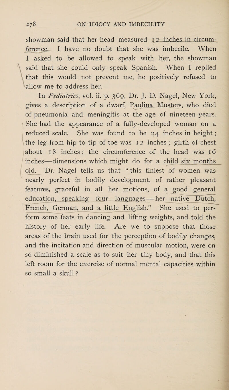showman said that her head measured 1 2 inches in circum¬ ference. I have no doubt that she was imbecile. When I asked to be allowed to speak with her, the showman said that she could only speak Spanish. When I replied that this would not prevent me, he positively refused to allow me to address her. In Pediatrics, vol. ii. p. 369, Dr. J. D. Nagel, New York, gives a description of a dwarf, Paulina Musters, who died of pneumonia and meningitis at the age of nineteen years. She had the appearance of a fully-developed woman on a reduced scale. She was found to be 24 inches in height; the leg from hip to tip of toe was 1 2 inches ; girth of chest about 18 inches; the circumference of the head was 16 inches—dimensions which might do for a child six months old. Dr. Nagel tells us that “ this tiniest of women was nearly perfect in bodily development, of rather pleasant features, graceful in all her motions, of a good general education, speaking four languages — her native Dutch, French, German, and a little English.” She used to per¬ form some feats in dancing and lifting weights, and told the history of her early life. Are we to suppose that those areas of the brain used for the perception of bodily changes, and the incitation and direction of muscular motion, were on so diminished a scale as to suit her tiny body, and that this left room for the exercise of normal mental capacities within so small a skull ?