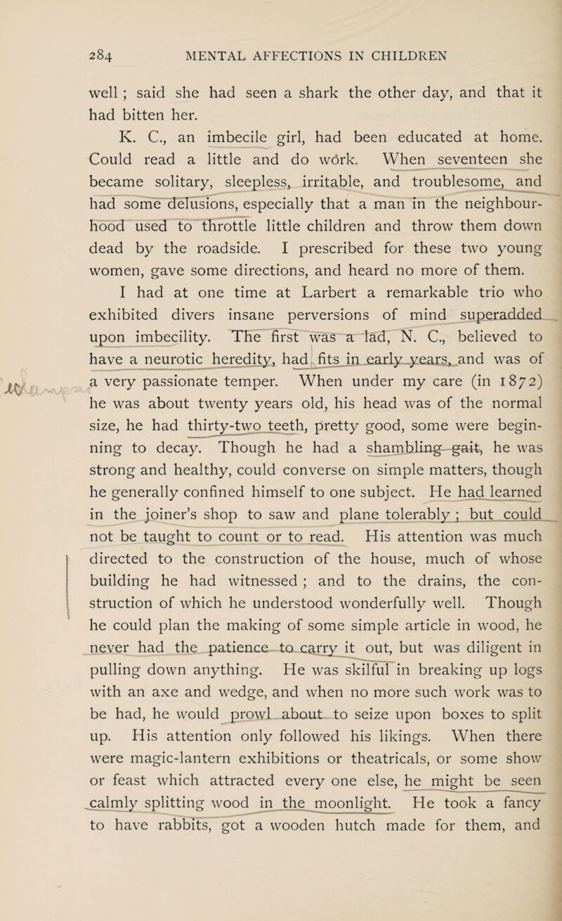 well ; said she had seen a shark the other day, and that it had bitten her. K. C., an imbecile girl, had been educated at home. Could read a little and do work. When seventeen she became solitary, sleepless, irritable, and troublesome, and had some delusions, especially that a man in the neighbour¬ hood used to throttle little children and throw them down dead by the roadside. I prescribed for these two young women, gave some directions, and heard no more of them. I had at one time at Larbert a remarkable trio who exhibited divers insane perversions of mind superadded upon imbecility. The first was a lad, N. C., believed to have a neurotic heredity, had fits in early years, and was of a very passionate temper. When under my care (in 1872) he was about twenty years old, his head was of the normal size, he had thirty-two teeth, pretty good, some were begin¬ ning to decay. Though he had a shambling - gait, he was strong and healthy, could converse on simple matters, though he generally confined himself to one subject. He had learned in the joiner’s shop to saw and plane tolerably j but could not be taught to count or to read. His attention was much directed to the construction of the house, much of whose building he had witnessed ; and to the drains, the con¬ struction of which he understood wonderfully well. Though he could plan the making of some simple article in wood, he never had the patience to carry it out, but was diligent in pulling down anything. He was skilful in breaking up logs with an axe and wedge, and when no more such work was to be had, he would prowl about to seize upon boxes to split up. His attention only followed his likings. When there were magic-lantern exhibitions or theatricals, or some show or feast which attracted every one else, hey might be seen calmly splitting wood in the moonlight. He took a fancy to have rabbits, got a wooden hutch made for them, and