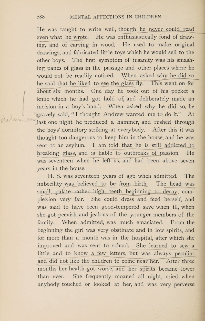 He was taught to write well, though he never, could read even what he wrote. He was enthusiastically fond of draw¬ ing, and of carving in wood. He used to make original drawings, and fabricated little toys which he would sell to the other boys. The first symptom of insanity was his smash¬ ing panes of glass in the passage and other places where he would not be readily noticed. When asked why he did so he said that he liked to see the glass fly. This went on for about six months. One day he took out of his pocket a knife which he had got hold of, and deliberately made an incision in a boy’s hand. When asked why he did so, he gravely said, “ I thought Andrew wanted me to do it.” At last one night he produced a hammer, and rushed through the boys’ dormitory striking at everybody. After this it was thought too dangerous to keep him in the house, and he was sent to an asylum. I am told that he is still addicted to breaking glass, and is liable to outbreaks of passion. He was seventeen when he left us, and had been above seven years in the house. H. S. was seventeen years of age when admitted. The imbecility was believed to be from birth. The head was * ——*—■—- m small, palate rather- high, teeth beginning to decay, com- plexion very fair. She could dress and feed herself, and was said to have been good-tempered save when ill, when she got peevish and jealous of the younger members of the family. When admitted, was much emaciated. From the beginning the girl was very obstinate and in low spirits, and for more than a month was in the hospital, after which she improved and was sent to school. She learned to sew a little, and to know a few letters, but was always peculiar and did not like the children to come near her. After three months her health got worse, and her spirits became lower than ever. She frequently moaned all night, cried when anybody touched or looked at her, and was very perverse